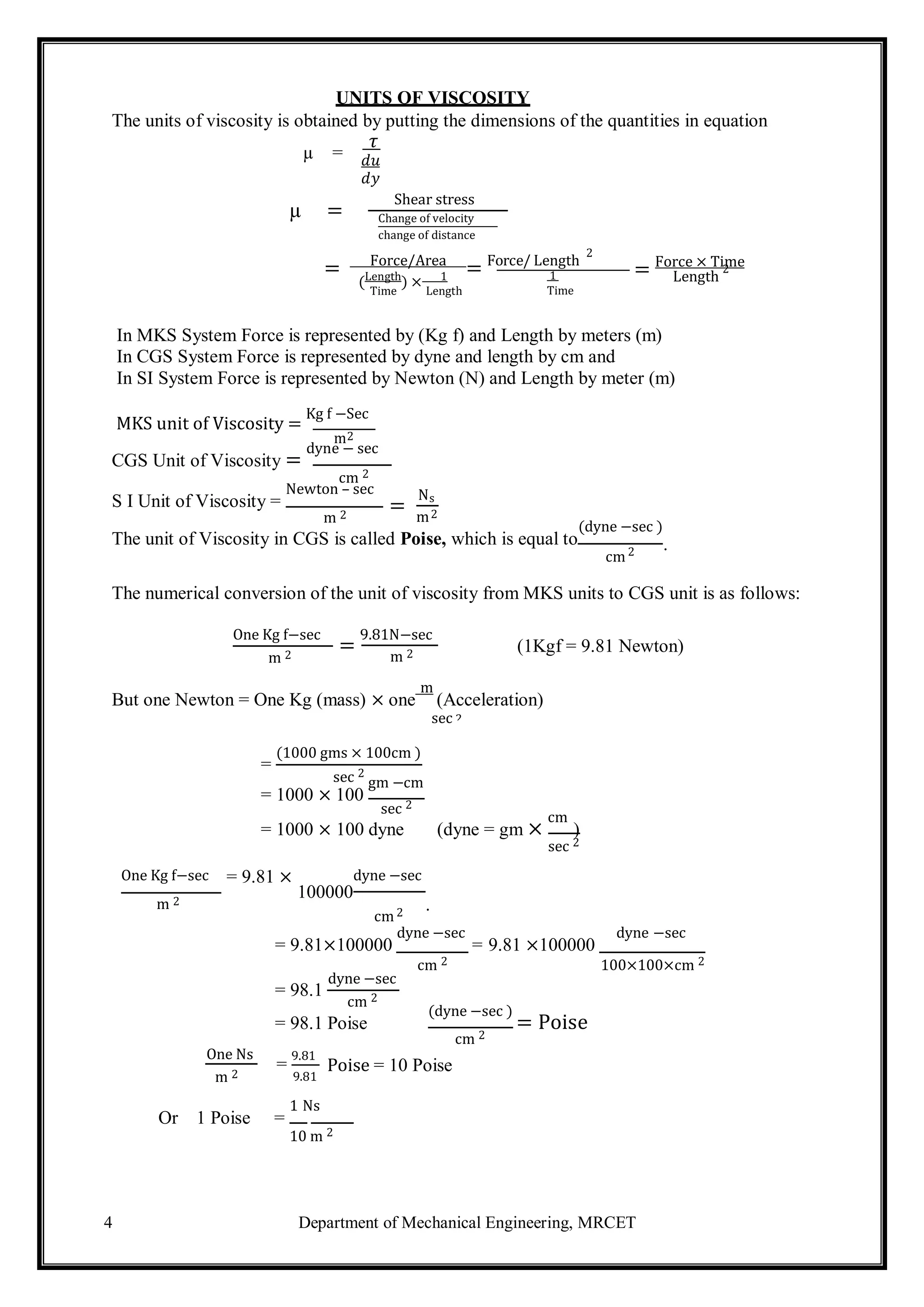 4 Department of Mechanical Engineering, MRCET
2
2 .
2
UNITS OF VISCOSITY
The units of viscosity is obtained by putting the dimensions of the quantities in equation
𝜏
𝑑𝑢
𝑑𝑦
Shear stress
Change of velocity
change of distance
= Force/Area
= Force/ Length
2
= Force × Time
(Length
) × 1 1 Length
2
Time Length Time
In MKS System Force is represented by (Kg f) and Length by meters (m)
In CGS System Force is represented by dyne and length by cm and
In SI System Force is represented by Newton (N) and Length by meter (m)
MKS unit of Viscosity =
Kg f −Sec
m
CGS Unit of Viscosity =
dyne − sec
cm 2
S I Unit of Viscosity =
Newton – sec
m 2
=
Ns
m2
The unit of Viscosity in CGS is called Poise, which is equal to
(dyne −sec )
cm
The numerical conversion of the unit of viscosity from MKS units to CGS unit is as follows:
One Kg f−sec
m 2
=
9.81N−sec
m 2 (1Kgf = 9.81 Newton)
But one Newton = One Kg (mass) × one
m
(Acceleration)
sec
=
(1000 gms × 100cm )
sec 2
= 1000 × 100
gm −cm
sec 2
= 1000 × 100 dyne (dyne = gm ×
cm
)
sec 2
One Kg f−sec = 9.81 × dyne −sec
100000
m 2
cm2 .
= 9.81×100000
dyne −sec
= 9.81 ×100000
dyne −sec
= 98.1
dyne −sec
cm 2
cm 2 100×100×cm 2
= 98.1 Poise
(dyne −sec )
= Poise
cm 2
One Ns
m 2
=
9.81
9.81
Poise = 10 Poise
Or 1 Poise =
1 Ns
10 m 2
µ =
µ =
 