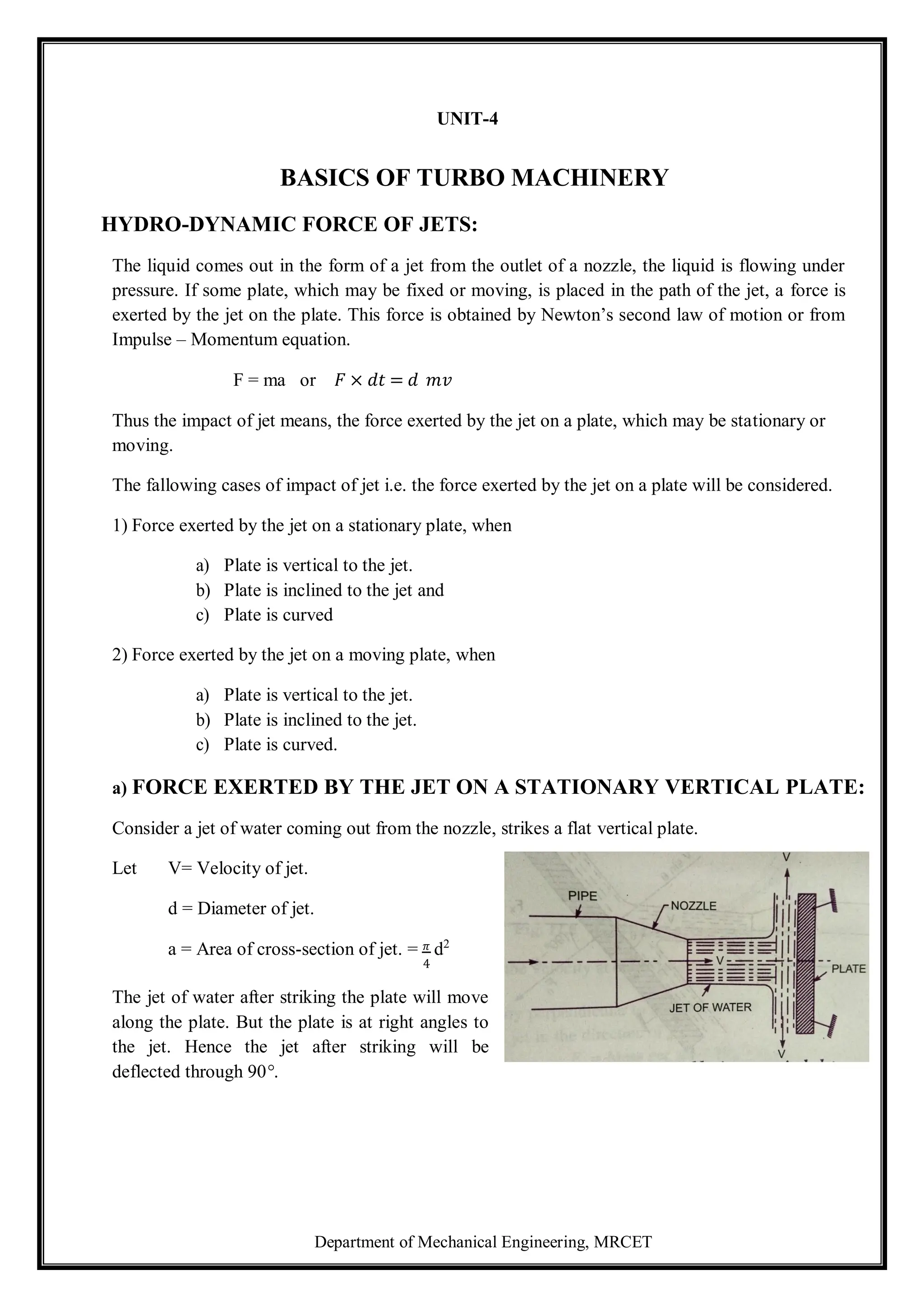 Department of Mechanical Engineering, MRCET
UNIT-4
BASICS OF TURBO MACHINERY
HYDRO-DYNAMIC FORCE OF JETS:
The liquid comes out in the form of a jet from the outlet of a nozzle, the liquid is flowing under
pressure. If some plate, which may be fixed or moving, is placed in the path of the jet, a force is
exerted by the jet on the plate. This force is obtained by Newton’s second law of motion or from
Impulse – Momentum equation.
F = ma or 𝐹 × 𝑑𝑡 = 𝑑 𝑚𝑣
Thus the impact of jet means, the force exerted by the jet on a plate, which may be stationary or
moving.
The fallowing cases of impact of jet i.e. the force exerted by the jet on a plate will be considered.
1) Force exerted by the jet on a stationary plate, when
a) Plate is vertical to the jet.
b) Plate is inclined to the jet and
c) Plate is curved
2) Force exerted by the jet on a moving plate, when
a) Plate is vertical to the jet.
b) Plate is inclined to the jet.
c) Plate is curved.
a) FORCE EXERTED BY THE JET ON A STATIONARY VERTICAL PLATE:
Consider a jet of water coming out from the nozzle, strikes a flat vertical plate.
Let V= Velocity of jet.
d = Diameter of jet.
a = Area of cross-section of jet. = 𝜋 d2
4
The jet of water after striking the plate will move
along the plate. But the plate is at right angles to
the jet. Hence the jet after striking will be
deflected through 90°.
 