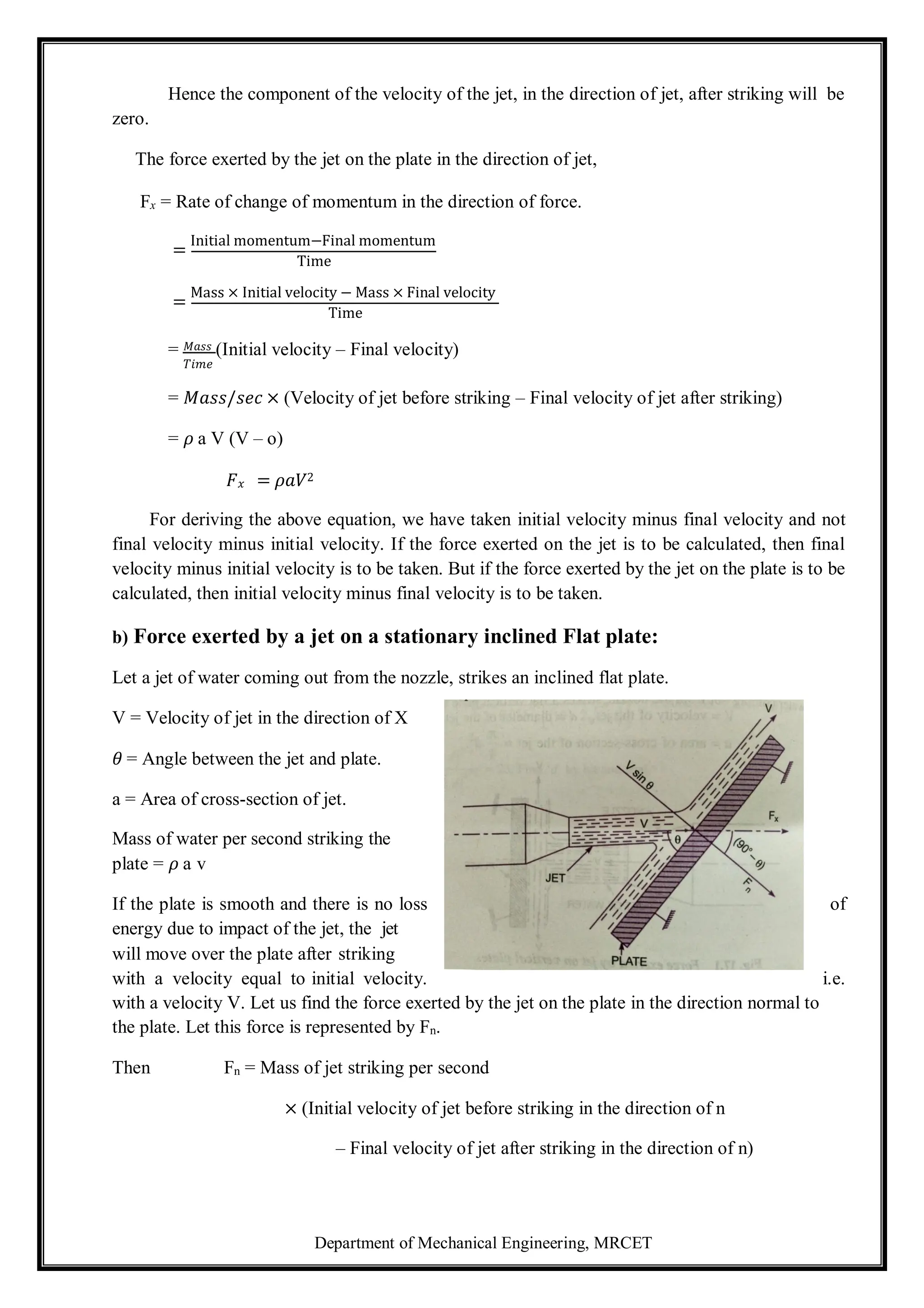 Department of Mechanical Engineering, MRCET
Hence the component of the velocity of the jet, in the direction of jet, after striking will be
zero.
The force exerted by the jet on the plate in the direction of jet,
Fx = Rate of change of momentum in the direction of force.
=
Initial momentum−Final momentum
Time
=
Mass × Initial velocity − Mass × Final velocity
Time
= 𝑀𝑎𝑠𝑠 (Initial velocity – Final velocity)
𝑇𝑖𝑚𝑒
= 𝑀𝑎𝑠𝑠/𝑠𝑒𝑐 × (Velocity of jet before striking – Final velocity of jet after striking)
= 𝜌 a V (V – o)
𝐹𝑥 = 𝜌𝑎𝑉2
For deriving the above equation, we have taken initial velocity minus final velocity and not
final velocity minus initial velocity. If the force exerted on the jet is to be calculated, then final
velocity minus initial velocity is to be taken. But if the force exerted by the jet on the plate is to be
calculated, then initial velocity minus final velocity is to be taken.
b) Force exerted by a jet on a stationary inclined Flat plate:
Let a jet of water coming out from the nozzle, strikes an inclined flat plate.
V = Velocity of jet in the direction of X
𝜃 = Angle between the jet and plate.
a = Area of cross-section of jet.
Mass of water per second striking the
plate = 𝜌 a v
If the plate is smooth and there is no loss of
energy due to impact of the jet, the jet
will move over the plate after striking
with a velocity equal to initial velocity. i.e.
with a velocity V. Let us find the force exerted by the jet on the plate in the direction normal to
the plate. Let this force is represented by Fn.
Then Fn = Mass of jet striking per second
× (Initial velocity of jet before striking in the direction of n
– Final velocity of jet after striking in the direction of n)
 