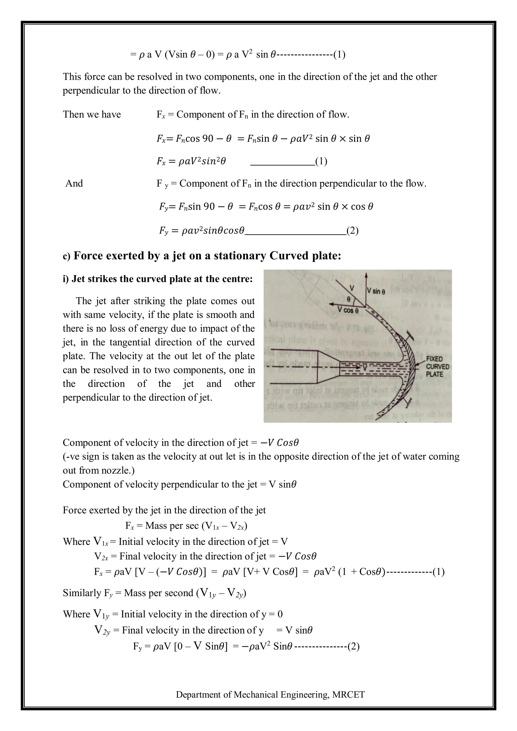 Department of Mechanical Engineering, MRCET
= 𝜌 a V (Vsin 𝜃 – 0) = 𝜌 a V2
sin 𝜃----------------(1)
This force can be resolved in two components, one in the direction of the jet and the other
perpendicular to the direction of flow.
Then we have Fx = Component of Fn in the direction of flow.
𝐹𝑥= 𝐹𝑛cos 90 − 𝜃 = 𝐹𝑛sin 𝜃 − 𝜌𝑎𝑉2 sin 𝜃 × sin 𝜃
𝐹𝑥 = 𝜌𝑎𝑉2𝑠𝑖𝑛2𝜃 (1)
And F y = Component of Fn in the direction perpendicular to the flow.
𝐹𝑦= 𝐹𝑛sin 90 − 𝜃 = 𝐹𝑛cos 𝜃 = 𝜌𝑎𝑣2 sin 𝜃 × cos 𝜃
𝐹𝑦 = 𝜌𝑎𝑣2𝑠𝑖𝑛𝜃𝑐𝑜𝑠𝜃 (2)
c) Force exerted by a jet on a stationary Curved plate:
i) Jet strikes the curved plate at the centre:
The jet after striking the plate comes out
with same velocity, if the plate is smooth and
there is no loss of energy due to impact of the
jet, in the tangential direction of the curved
plate. The velocity at the out let of the plate
can be resolved in to two components, one in
the direction of the jet and other
perpendicular to the direction of jet.
Component of velocity in the direction of jet = −𝑉 𝐶𝑜𝑠𝜃
(-ve sign is taken as the velocity at out let is in the opposite direction of the jet of water coming
out from nozzle.)
Component of velocity perpendicular to the jet = V sin𝜃
Force exerted by the jet in the direction of the jet
Fx = Mass per sec (V1x – V2x)
Where V1x = Initial velocity in the direction of jet = V
V2x = Final velocity in the direction of jet = −𝑉 𝐶𝑜𝑠𝜃
Fx = 𝜌aV [V – (−𝑉 𝐶𝑜𝑠𝜃)] = 𝜌aV [V+ V Cos𝜃] = 𝜌aV2
(1 + Cos𝜃)-------------(1)
Similarly Fy = Mass per second (V1y – V2y)
Where V1y = Initial velocity in the direction of y = 0
V2y = Final velocity in the direction of y = V sin𝜃
Fy = 𝜌aV [0 – V Sin𝜃] = −𝜌aV2
Sin𝜃---------------(2)
 