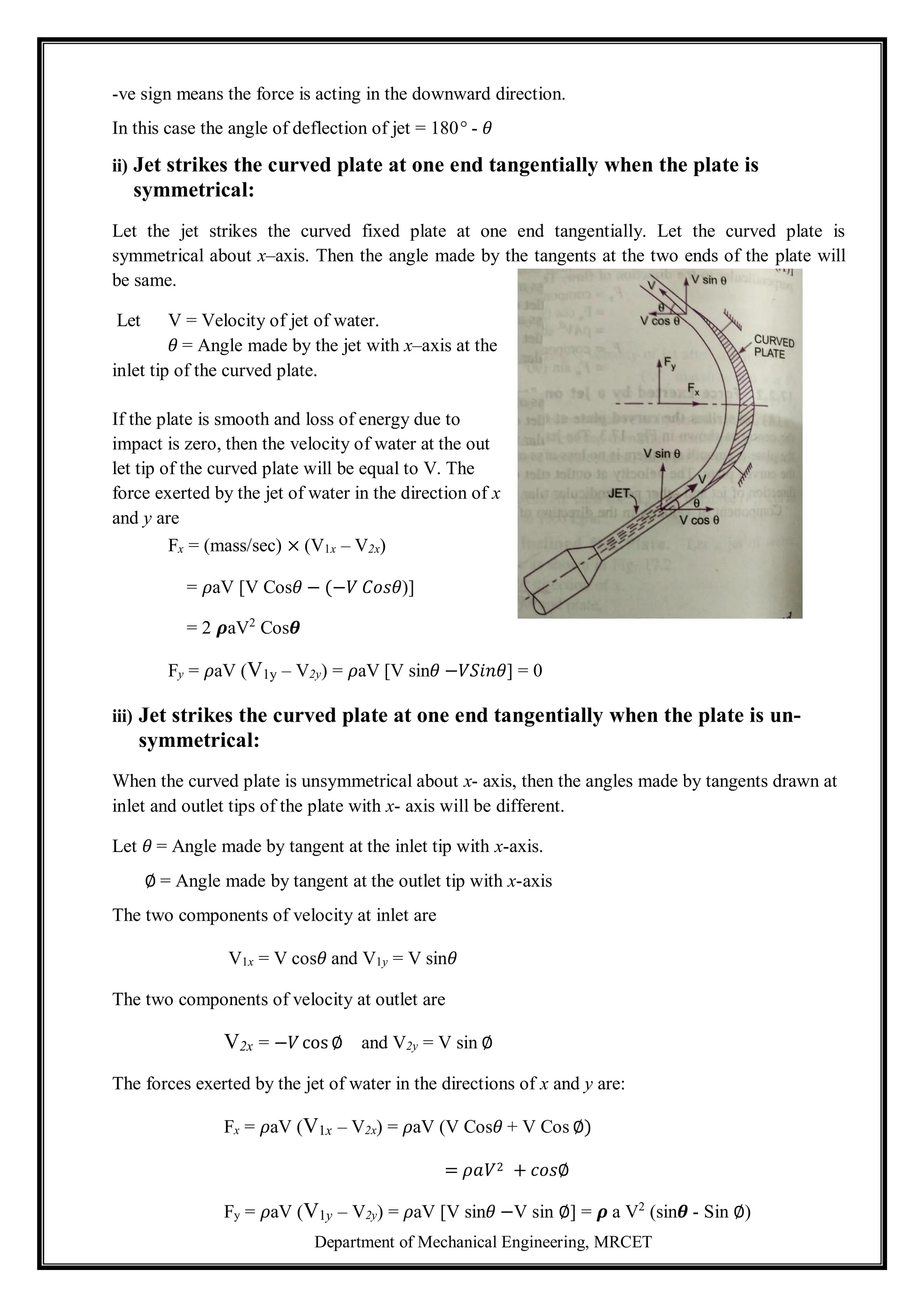Department of Mechanical Engineering, MRCET
-ve sign means the force is acting in the downward direction.
In this case the angle of deflection of jet = 180° - 𝜃
ii) Jet strikes the curved plate at one end tangentially when the plate is
symmetrical:
Let the jet strikes the curved fixed plate at one end tangentially. Let the curved plate is
symmetrical about x–axis. Then the angle made by the tangents at the two ends of the plate will
be same.
Let V = Velocity of jet of water.
𝜃 = Angle made by the jet with x–axis at the
inlet tip of the curved plate.
If the plate is smooth and loss of energy due to
impact is zero, then the velocity of water at the out
let tip of the curved plate will be equal to V. The
force exerted by the jet of water in the direction of x
and y are
Fx = (mass/sec) × (V1x – V2x)
= 𝜌aV [V Cos𝜃 − (−𝑉 𝐶𝑜𝑠𝜃)]
= 2 𝝆aV2
Cos𝜽
Fy = 𝜌aV (V1y – V2y) = 𝜌aV [V sin𝜃 −𝑉𝑆𝑖𝑛𝜃] = 0
iii) Jet strikes the curved plate at one end tangentially when the plate is un-
symmetrical:
When the curved plate is unsymmetrical about x- axis, then the angles made by tangents drawn at
inlet and outlet tips of the plate with x- axis will be different.
Let 𝜃 = Angle made by tangent at the inlet tip with x-axis.
∅ = Angle made by tangent at the outlet tip with x-axis
The two components of velocity at inlet are
V1x = V cos𝜃 and V1y = V sin𝜃
The two components of velocity at outlet are
V2x = −𝑉 cos ∅ and V2y = V sin ∅
The forces exerted by the jet of water in the directions of x and y are:
Fx = 𝜌aV (V1x – V2x) = 𝜌aV (V Cos𝜃 + V Cos ∅)
= 𝜌𝑎𝑉2 + 𝑐𝑜𝑠∅
Fy = 𝜌aV (V1y – V2y) = 𝜌aV [V sin𝜃 −V sin ∅] = 𝝆 a V2
(sin𝜽 - Sin ∅)
 