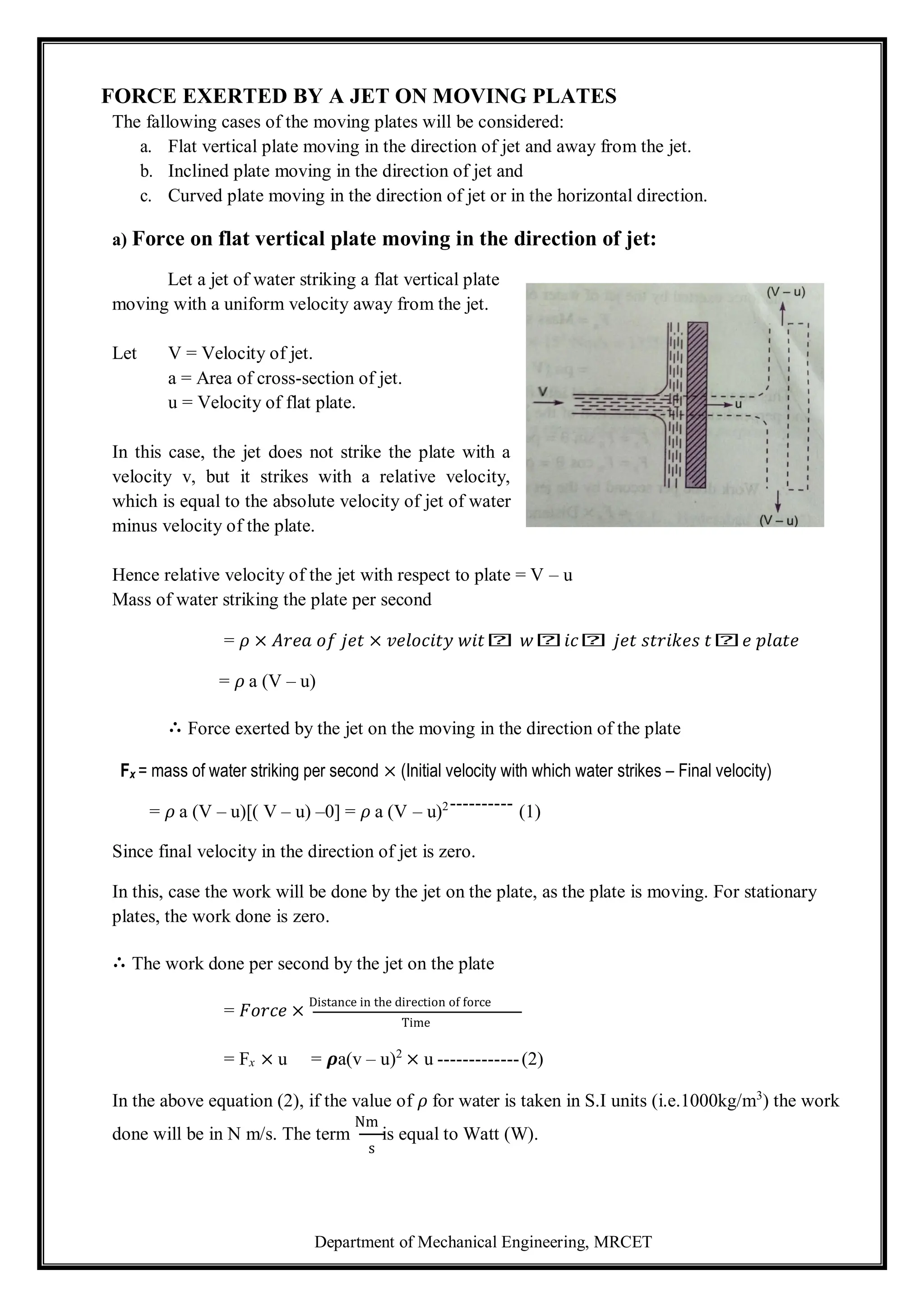 Department of Mechanical Engineering, MRCET
FORCE EXERTED BY A JET ON MOVING PLATES
The fallowing cases of the moving plates will be considered:
a. Flat vertical plate moving in the direction of jet and away from the jet.
b. Inclined plate moving in the direction of jet and
c. Curved plate moving in the direction of jet or in the horizontal direction.
a) Force on flat vertical plate moving in the direction of jet:
Let a jet of water striking a flat vertical plate
moving with a uniform velocity away from the jet.
Let V = Velocity of jet.
a = Area of cross-section of jet.
u = Velocity of flat plate.
In this case, the jet does not strike the plate with a
velocity v, but it strikes with a relative velocity,
which is equal to the absolute velocity of jet of water
minus velocity of the plate.
Hence relative velocity of the jet with respect to plate = V – u
Mass of water striking the plate per second
= 𝜌 × 𝐴𝑟𝑒𝑎 𝑜𝑓 𝑗𝑒𝑡 × 𝑣𝑒𝑙𝑜𝑐𝑖𝑡𝑦 𝑤𝑖𝑡𝑕 𝑤𝑕𝑖𝑐𝑕 𝑗𝑒𝑡 𝑠𝑡𝑟𝑖𝑘𝑒𝑠 𝑡𝑕𝑒 𝑝𝑙𝑎𝑡𝑒
= 𝜌 a (V – u)
∴ Force exerted by the jet on the moving in the direction of the plate
Fx = mass of water striking per second × (Initial velocity with which water strikes – Final velocity)
= 𝜌 a (V – u)[( V – u) –0] = 𝜌 a (V – u)2---------- (1)
Since final velocity in the direction of jet is zero.
In this, case the work will be done by the jet on the plate, as the plate is moving. For stationary
plates, the work done is zero.
∴ The work done per second by the jet on the plate
= 𝐹𝑜𝑟𝑐𝑒 ×
Distance in the direction of force
Time
= Fx × u = 𝝆a(v – u)2
× u -------------(2)
In the above equation (2), if the value of 𝜌 for water is taken in S.I units (i.e.1000kg/m3
) the work
done will be in N m/s. The term
Nm
is equal to Watt (W).
s
 