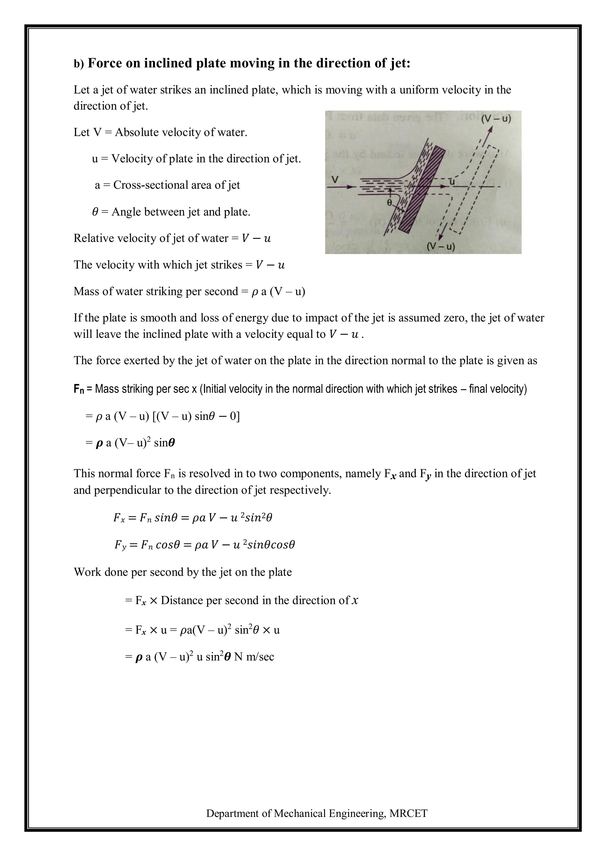 Department of Mechanical Engineering, MRCET
b) Force on inclined plate moving in the direction of jet:
Let a jet of water strikes an inclined plate, which is moving with a uniform velocity in the
direction of jet.
Let V = Absolute velocity of water.
u = Velocity of plate in the direction of jet.
a = Cross-sectional area of jet
𝜃 = Angle between jet and plate.
Relative velocity of jet of water = 𝑉 − 𝑢
The velocity with which jet strikes = 𝑉 − 𝑢
Mass of water striking per second = 𝜌 a (V – u)
If the plate is smooth and loss of energy due to impact of the jet is assumed zero, the jet of water
will leave the inclined plate with a velocity equal to 𝑉 − 𝑢 .
The force exerted by the jet of water on the plate in the direction normal to the plate is given as
Fn = Mass striking per sec x (Initial velocity in the normal direction with which jet strikes – final velocity)
= 𝜌 a (V – u) [(V – u) sin𝜃 − 0]
= 𝝆 a (V– u)2
sin𝜽
This normal force Fn is resolved in to two components, namely Fx and Fy in the direction of jet
and perpendicular to the direction of jet respectively.
𝐹𝑥 = 𝐹𝑛 𝑠𝑖𝑛𝜃 = 𝜌𝑎 𝑉 − 𝑢 2𝑠𝑖𝑛2𝜃
𝐹𝑦 = 𝐹𝑛 𝑐𝑜𝑠𝜃 = 𝜌𝑎 𝑉 − 𝑢 2𝑠𝑖𝑛𝜃𝑐𝑜𝑠𝜃
Work done per second by the jet on the plate
= Fx × Distance per second in the direction of x
= Fx × u = 𝜌a(V – u)2
sin2
𝜃 × u
= 𝝆 a (V – u)2
u sin2
𝜽 N m/sec
 