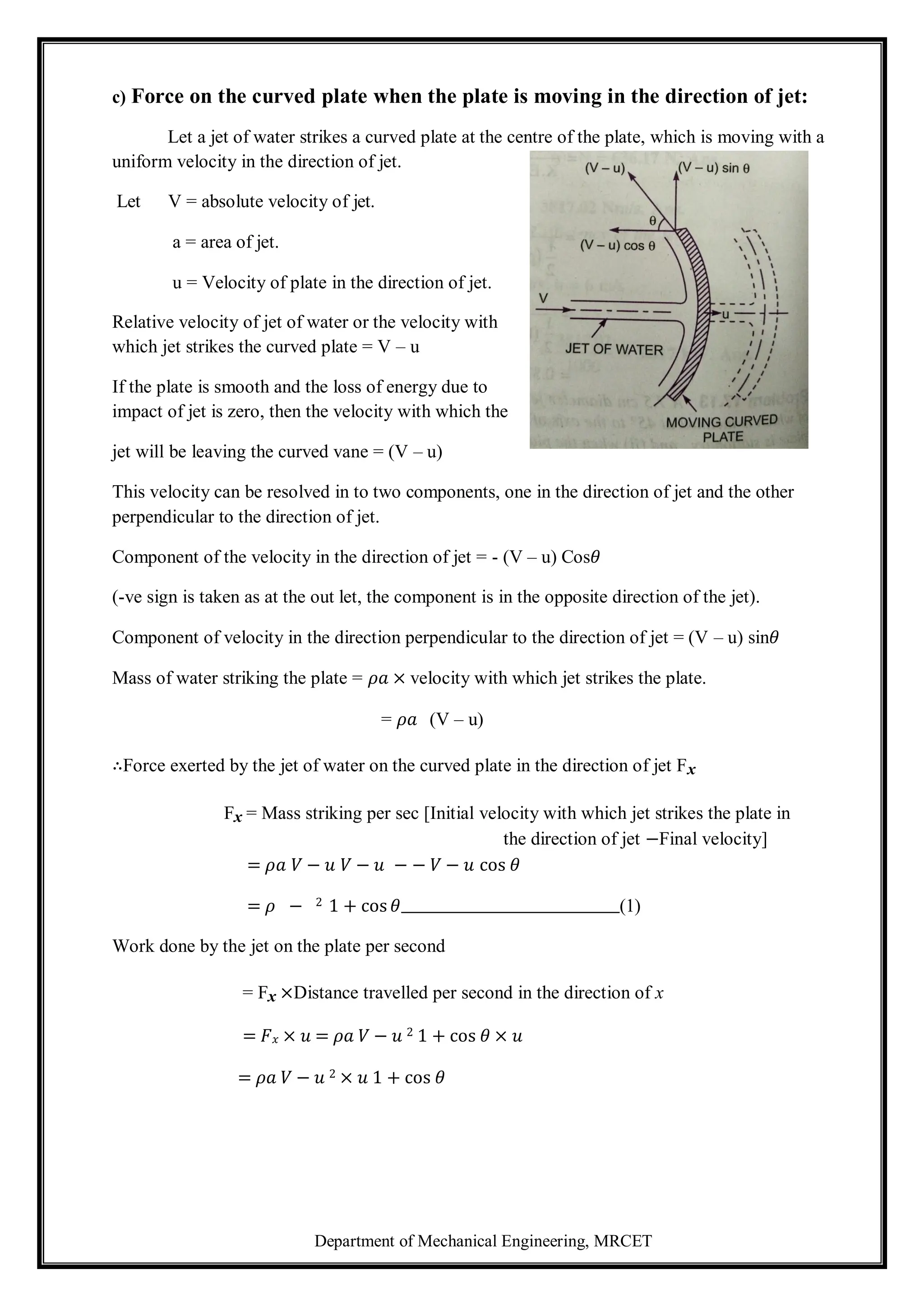 Department of Mechanical Engineering, MRCET
c) Force on the curved plate when the plate is moving in the direction of jet:
Let a jet of water strikes a curved plate at the centre of the plate, which is moving with a
uniform velocity in the direction of jet.
Let V = absolute velocity of jet.
a = area of jet.
u = Velocity of plate in the direction of jet.
Relative velocity of jet of water or the velocity with
which jet strikes the curved plate = V – u
If the plate is smooth and the loss of energy due to
impact of jet is zero, then the velocity with which the
jet will be leaving the curved vane = (V – u)
This velocity can be resolved in to two components, one in the direction of jet and the other
perpendicular to the direction of jet.
Component of the velocity in the direction of jet = - (V – u) Cos𝜃
(-ve sign is taken as at the out let, the component is in the opposite direction of the jet).
Component of velocity in the direction perpendicular to the direction of jet = (V – u) sin𝜃
Mass of water striking the plate = 𝜌𝑎 × velocity with which jet strikes the plate.
= 𝜌𝑎 (V – u)
∴Force exerted by the jet of water on the curved plate in the direction of jet Fx
Fx = Mass striking per sec [Initial velocity with which jet strikes the plate in
the direction of jet −Final velocity]
= 𝜌𝑎 𝑉 − 𝑢 𝑉 − 𝑢 − − 𝑉 − 𝑢 cos 𝜃
= 𝜌 − 2 1 + cos 𝜃 (1)
Work done by the jet on the plate per second
= Fx ×Distance travelled per second in the direction of x
= 𝐹𝑥 × 𝑢 = 𝜌𝑎 𝑉 − 𝑢 2 1 + cos 𝜃 × 𝑢
= 𝜌𝑎 𝑉 − 𝑢 2 × 𝑢 1 + cos 𝜃
 