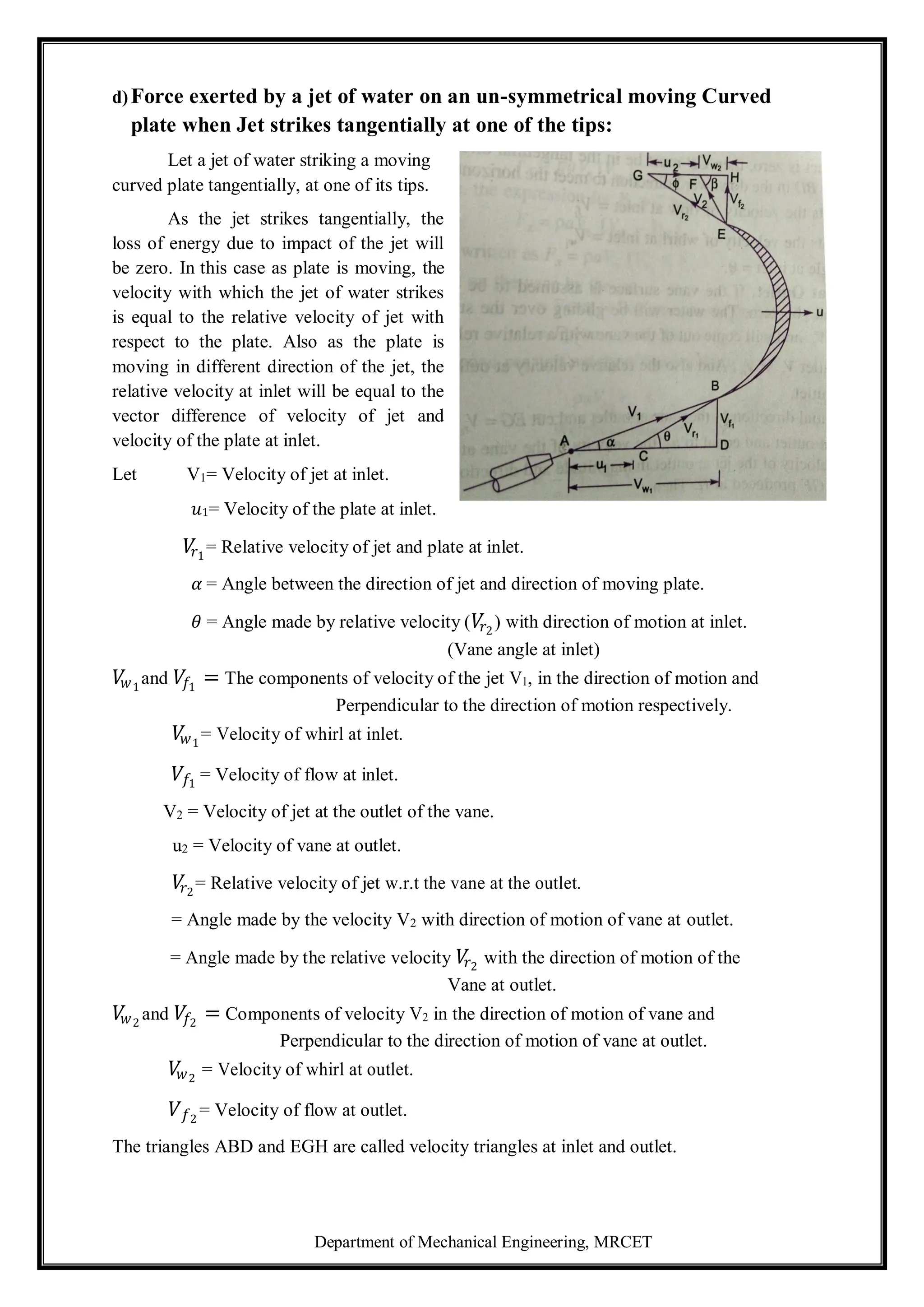 Department of Mechanical Engineering, MRCET
d)Force exerted by a jet of water on an un-symmetrical moving Curved
plate when Jet strikes tangentially at one of the tips:
Let a jet of water striking a moving
curved plate tangentially, at one of its tips.
As the jet strikes tangentially, the
loss of energy due to impact of the jet will
be zero. In this case as plate is moving, the
velocity with which the jet of water strikes
is equal to the relative velocity of jet with
respect to the plate. Also as the plate is
moving in different direction of the jet, the
relative velocity at inlet will be equal to the
vector difference of velocity of jet and
velocity of the plate at inlet.
Let V1= Velocity of jet at inlet.
𝑢1= Velocity of the plate at inlet.
𝑉
𝑟1
= Relative velocity of jet and plate at inlet.
𝛼 = Angle between the direction of jet and direction of moving plate.
𝜃 = Angle made by relative velocity (𝑉
𝑟2
) with direction of motion at inlet.
(Vane angle at inlet)
𝑉
𝑤1
and 𝑉𝑓1
= The components of velocity of the jet V1, in the direction of motion and
Perpendicular to the direction of motion respectively.
𝑉
𝑤1
= Velocity of whirl at inlet.
𝑉𝑓1
= Velocity of flow at inlet.
V2 = Velocity of jet at the outlet of the vane.
u2 = Velocity of vane at outlet.
𝑉
𝑟2
= Relative velocity of jet w.r.t the vane at the outlet.
= Angle made by the velocity V2 with direction of motion of vane at outlet.
= Angle made by the relative velocity 𝑉
𝑟2
with the direction of motion of the
Vane at outlet.
𝑉
𝑤2
and 𝑉𝑓2
= Components of velocity V2 in the direction of motion of vane and
Perpendicular to the direction of motion of vane at outlet.
𝑉
𝑤2
= Velocity of whirl at outlet.
𝑉𝑓2
= Velocity of flow at outlet.
The triangles ABD and EGH are called velocity triangles at inlet and outlet.
 