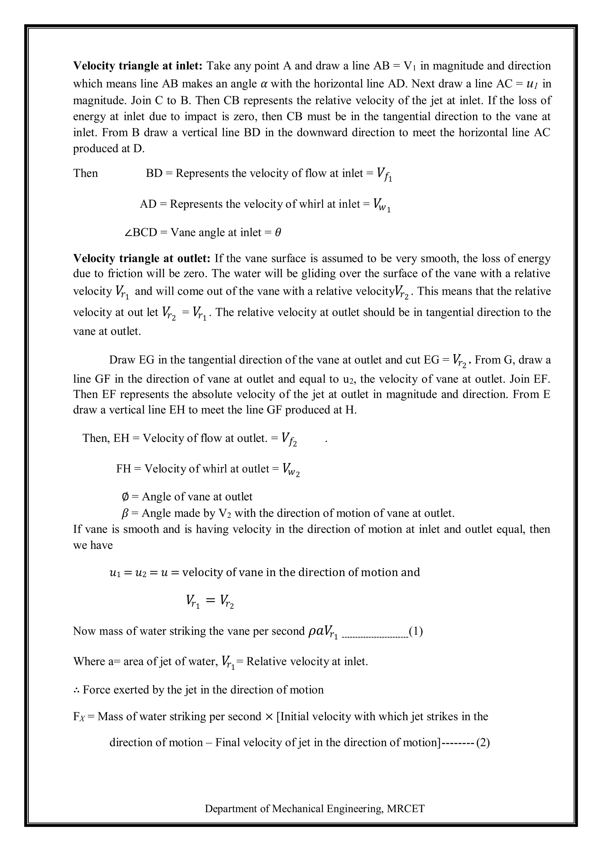 Department of Mechanical Engineering, MRCET
Velocity triangle at inlet: Take any point A and draw a line AB = V1 in magnitude and direction
which means line AB makes an angle 𝛼 with the horizontal line AD. Next draw a line AC = u1 in
magnitude. Join C to B. Then CB represents the relative velocity of the jet at inlet. If the loss of
energy at inlet due to impact is zero, then CB must be in the tangential direction to the vane at
inlet. From B draw a vertical line BD in the downward direction to meet the horizontal line AC
produced at D.
Then BD = Represents the velocity of flow at inlet = 𝑉𝑓1
AD = Represents the velocity of whirl at inlet = 𝑉
𝑤1
∠BCD = Vane angle at inlet = 𝜃
Velocity triangle at outlet: If the vane surface is assumed to be very smooth, the loss of energy
due to friction will be zero. The water will be gliding over the surface of the vane with a relative
velocity 𝑉
𝑟1
and will come out of the vane with a relative velocity𝑉
𝑟2
. This means that the relative
velocity at out let 𝑉
𝑟2
= 𝑉
𝑟1
. The relative velocity at outlet should be in tangential direction to the
vane at outlet.
Draw EG in the tangential direction of the vane at outlet and cut EG = 𝑉
𝑟2
. From G, draw a
line GF in the direction of vane at outlet and equal to u2, the velocity of vane at outlet. Join EF.
Then EF represents the absolute velocity of the jet at outlet in magnitude and direction. From E
draw a vertical line EH to meet the line GF produced at H.
Then, EH = Velocity of flow at outlet. = 𝑉𝑓2
.
FH = Velocity of whirl at outlet = 𝑉
𝑤2
∅ = Angle of vane at outlet
𝛽 = Angle made by V2 with the direction of motion of vane at outlet.
If vane is smooth and is having velocity in the direction of motion at inlet and outlet equal, then
we have
𝑢1 = 𝑢2 = 𝑢 = velocity of vane in the direction of motion and
𝑉
𝑟1
= 𝑉
𝑟2
Now mass of water striking the vane per second 𝜌𝑎𝑉
𝑟1 -------------------------
(1)
Where a= area of jet of water, 𝑉
𝑟1
= Relative velocity at inlet.
∴ Force exerted by the jet in the direction of motion
FX = Mass of water striking per second × [Initial velocity with which jet strikes in the
direction of motion – Final velocity of jet in the direction of motion]--------(2)
 