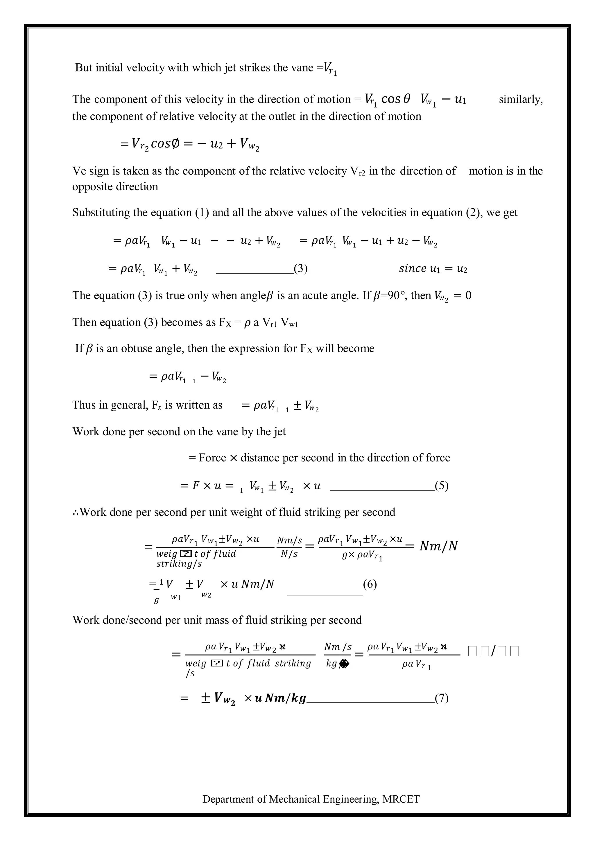 Department of Mechanical Engineering, MRCET
But initial velocity with which jet strikes the vane =𝑉
𝑟1
The component of this velocity in the direction of motion = 𝑉
𝑟1
cos 𝜃 𝑉
𝑤1
− 𝑢1 similarly,
the component of relative velocity at the outlet in the direction of motion
= 𝑉𝑟2
𝑐𝑜𝑠∅ = − 𝑢2 + 𝑉𝑤2
Ve sign is taken as the component of the relative velocity Vr2 in the direction of motion is in the
opposite direction
Substituting the equation (1) and all the above values of the velocities in equation (2), we get
= 𝜌𝑎𝑉
𝑟1
𝑉
𝑤1
− 𝑢1 − − 𝑢2 + 𝑉
𝑤2
= 𝜌𝑎𝑉
𝑟1
𝑉
𝑤1
− 𝑢1 + 𝑢2 − 𝑉
𝑤2
= 𝜌𝑎𝑉
𝑟1
𝑉
𝑤1
+ 𝑉
𝑤2
(3) 𝑠𝑖𝑛𝑐𝑒 𝑢1 = 𝑢2
The equation (3) is true only when angle𝛽 is an acute angle. If 𝛽=90°, then 𝑉
𝑤2
= 0
Then equation (3) becomes as FX = 𝜌 a Vr1 Vw1
If 𝛽 is an obtuse angle, then the expression for FX will become
= 𝜌𝑎𝑉
𝑟1 1
− 𝑉
𝑤2
Thus in general, Fx is written as = 𝜌𝑎𝑉
𝑟1 1
± 𝑉
𝑤2
Work done per second on the vane by the jet
= Force × distance per second in the direction of force
= 𝐹 × 𝑢 = 1
𝑉
𝑤1
± 𝑉
𝑤2
× 𝑢 (5)
∴Work done per second per unit weight of fluid striking per second
=
𝜌𝑎𝑉𝑟1
𝑉𝑤1
±𝑉𝑤2
×𝑢 𝑁𝑚/𝑠
=
𝜌𝑎𝑉𝑟1
𝑉𝑤1
±𝑉𝑤2
×𝑢
= 𝑁𝑚/𝑁
𝑤𝑒𝑖𝑔𝑕𝑡 𝑜𝑓 𝑓𝑙𝑢𝑖𝑑
𝑠𝑡𝑟𝑖𝑘𝑖𝑛𝑔/𝑠
𝑁/𝑠 𝑔× 𝜌𝑎𝑉𝑟1
= 1 𝑉 ± 𝑉 × 𝑢 𝑁𝑚/𝑁 (6)
𝑔 𝑤1 𝑤2
Work done/second per unit mass of fluid striking per second
=
𝜌𝑎 𝑉𝑟1 𝑉𝑤1 ±𝑉𝑤2 ×
𝑢 𝑁𝑚 /𝑠
=
𝜌𝑎 𝑉𝑟1 𝑉𝑤1 ±𝑉𝑤2 ×
𝑢
𝑁𝑁/𝑁𝑁
𝑤𝑒𝑖𝑔 𝑕𝑡 𝑜𝑓 𝑓𝑙𝑢𝑖𝑑 𝑠𝑡𝑟𝑖𝑘𝑖𝑛𝑔
/𝑠
𝑘𝑔/
�
� 𝜌𝑎 𝑉𝑟 1
= ± 𝑽𝒘𝟐
× 𝒖 𝑵𝒎/𝒌𝒈 (7)
 