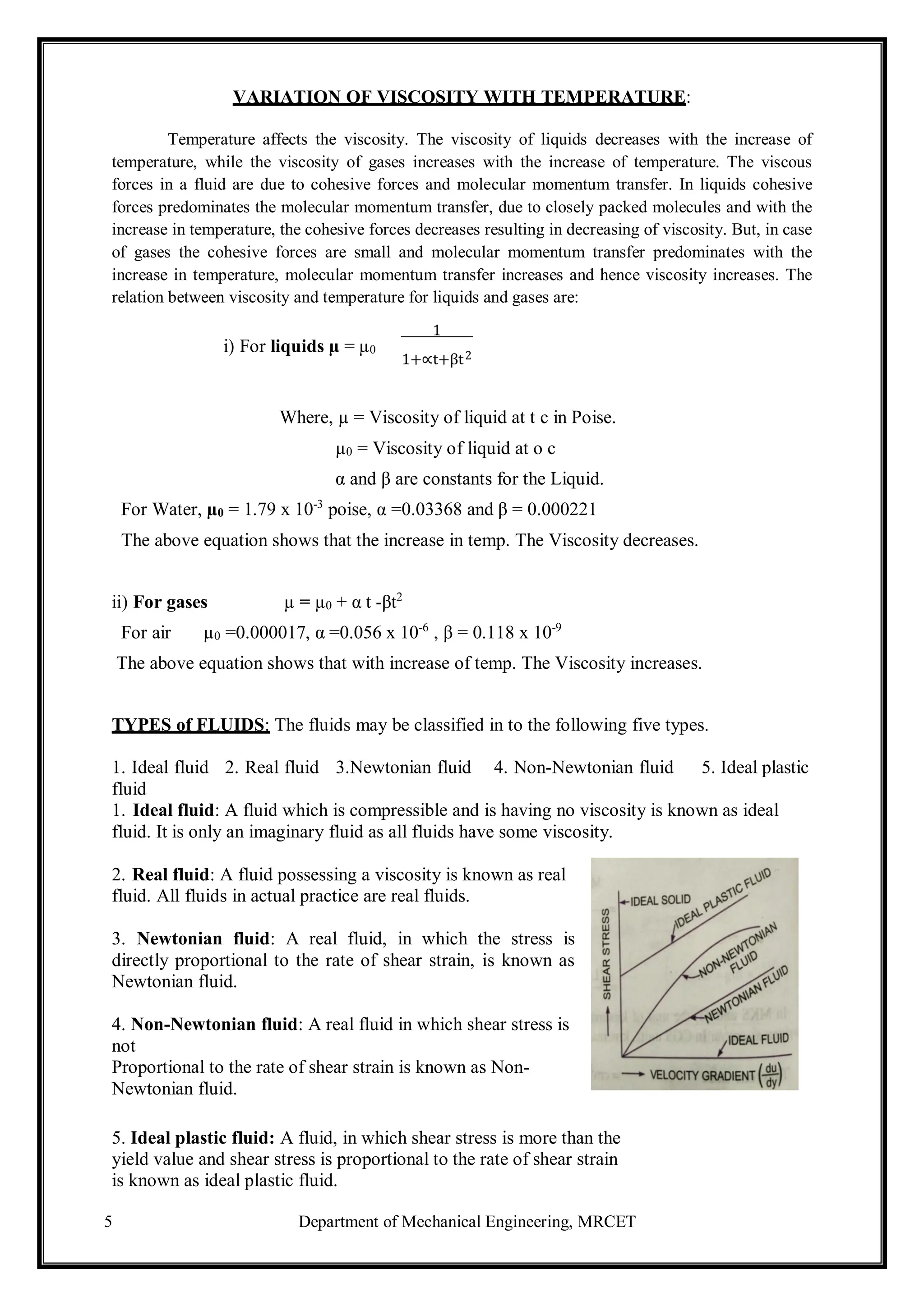 5 Department of Mechanical Engineering, MRCET
2
VARIATION OF VISCOSITY WITH TEMPERATURE:
Temperature affects the viscosity. The viscosity of liquids decreases with the increase of
temperature, while the viscosity of gases increases with the increase of temperature. The viscous
forces in a fluid are due to cohesive forces and molecular momentum transfer. In liquids cohesive
forces predominates the molecular momentum transfer, due to closely packed molecules and with the
increase in temperature, the cohesive forces decreases resulting in decreasing of viscosity. But, in case
of gases the cohesive forces are small and molecular momentum transfer predominates with the
increase in temperature, molecular momentum transfer increases and hence viscosity increases. The
relation between viscosity and temperature for liquids and gases are:
i) For liquids µ = µ0
1
1+∝t+βt
Where, µ = Viscosity of liquid at t c in Poise.
µ0 = Viscosity of liquid at о c
α and β are constants for the Liquid.
For Water, µ0 = 1.79 x 10-3
poise, α =0.03368 and β = 0.000221
The above equation shows that the increase in temp. The Viscosity decreases.
ii) For gases µ = µ0 + α t -βt2
For air µ0 =0.000017, α =0.056 x 10-6
, β = 0.118 x 10-9
The above equation shows that with increase of temp. The Viscosity increases.
TYPES of FLUIDS: The fluids may be classified in to the following five types.
1. Ideal fluid 2. Real fluid 3.Newtonian fluid 4. Non-Newtonian fluid 5. Ideal plastic
fluid
1. Ideal fluid: A fluid which is compressible and is having no viscosity is known as ideal
fluid. It is only an imaginary fluid as all fluids have some viscosity.
2. Real fluid: A fluid possessing a viscosity is known as real
fluid. All fluids in actual practice are real fluids.
3. Newtonian fluid: A real fluid, in which the stress is
directly proportional to the rate of shear strain, is known as
Newtonian fluid.
4. Non-Newtonian fluid: A real fluid in which shear stress is
not
Proportional to the rate of shear strain is known as Non-
Newtonian fluid.
5. Ideal plastic fluid: A fluid, in which shear stress is more than the
yield value and shear stress is proportional to the rate of shear strain
is known as ideal plastic fluid.
 
