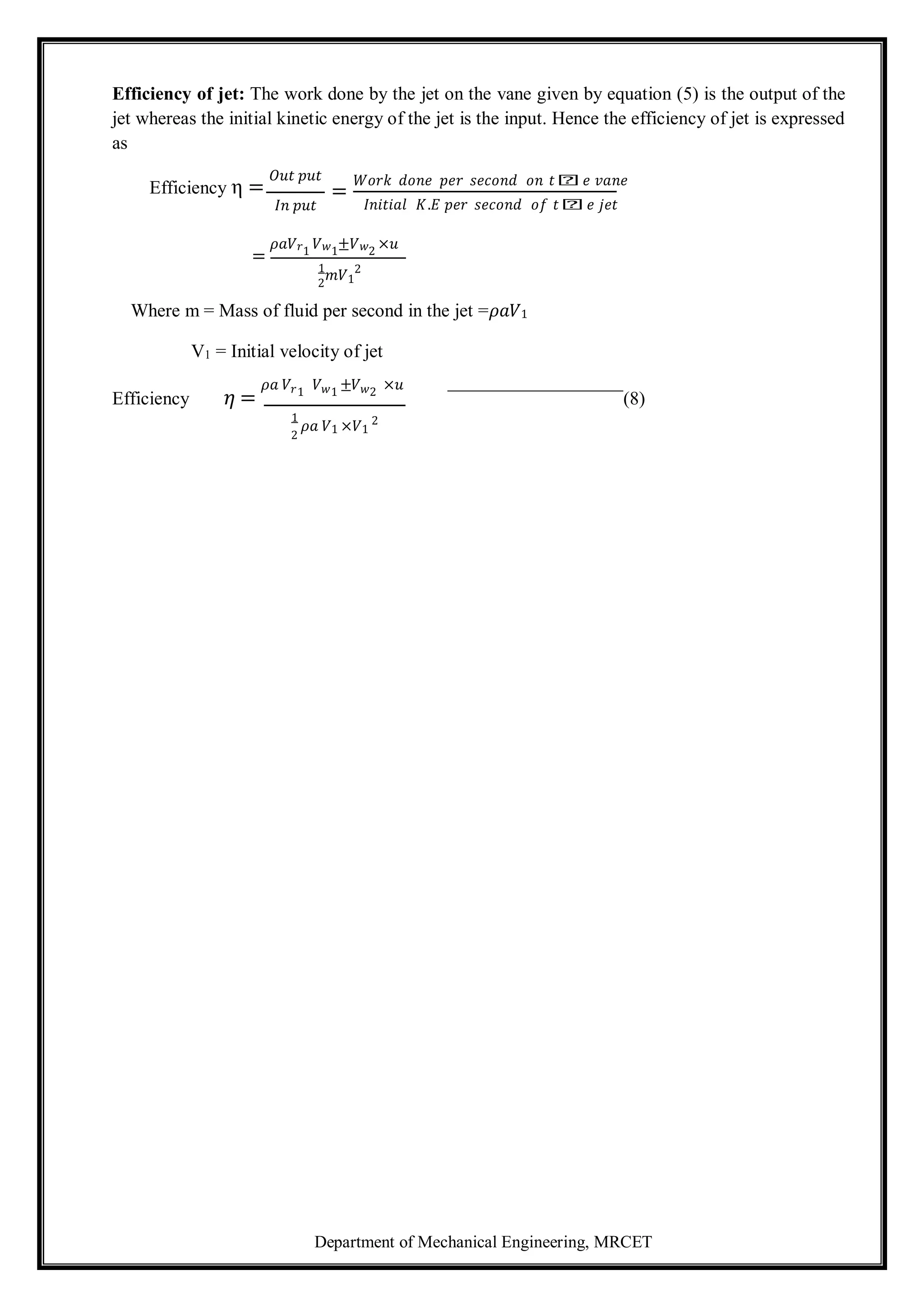 Department of Mechanical Engineering, MRCET
2
2
Efficiency of jet: The work done by the jet on the vane given by equation (5) is the output of the
jet whereas the initial kinetic energy of the jet is the input. Hence the efficiency of jet is expressed
as
Efficiency η =
𝑂𝑢𝑡 𝑝𝑢𝑡
𝐼𝑛 𝑝𝑢𝑡
=
𝑊𝑜𝑟𝑘 𝑑𝑜𝑛𝑒 𝑝𝑒𝑟 𝑠𝑒𝑐𝑜𝑛𝑑 𝑜𝑛 𝑡𝑕𝑒 𝑣𝑎𝑛𝑒
𝐼𝑛𝑖𝑡𝑖𝑎𝑙 𝐾.𝐸 𝑝𝑒𝑟 𝑠𝑒𝑐𝑜𝑛𝑑 𝑜𝑓 𝑡𝑕𝑒 𝑗𝑒𝑡
=
𝜌𝑎𝑉𝑟1
𝑉𝑤1
±𝑉𝑤2
×𝑢
1
𝑚𝑉1
2
Where m = Mass of fluid per second in the jet =𝜌𝑎𝑉1
V1 = Initial velocity of jet
Efficiency 𝜂 =
𝜌𝑎 𝑉𝑟1
𝑉𝑤1
±𝑉𝑤2
×𝑢
(8)
1
𝜌𝑎 𝑉1 ×𝑉1
2
 
