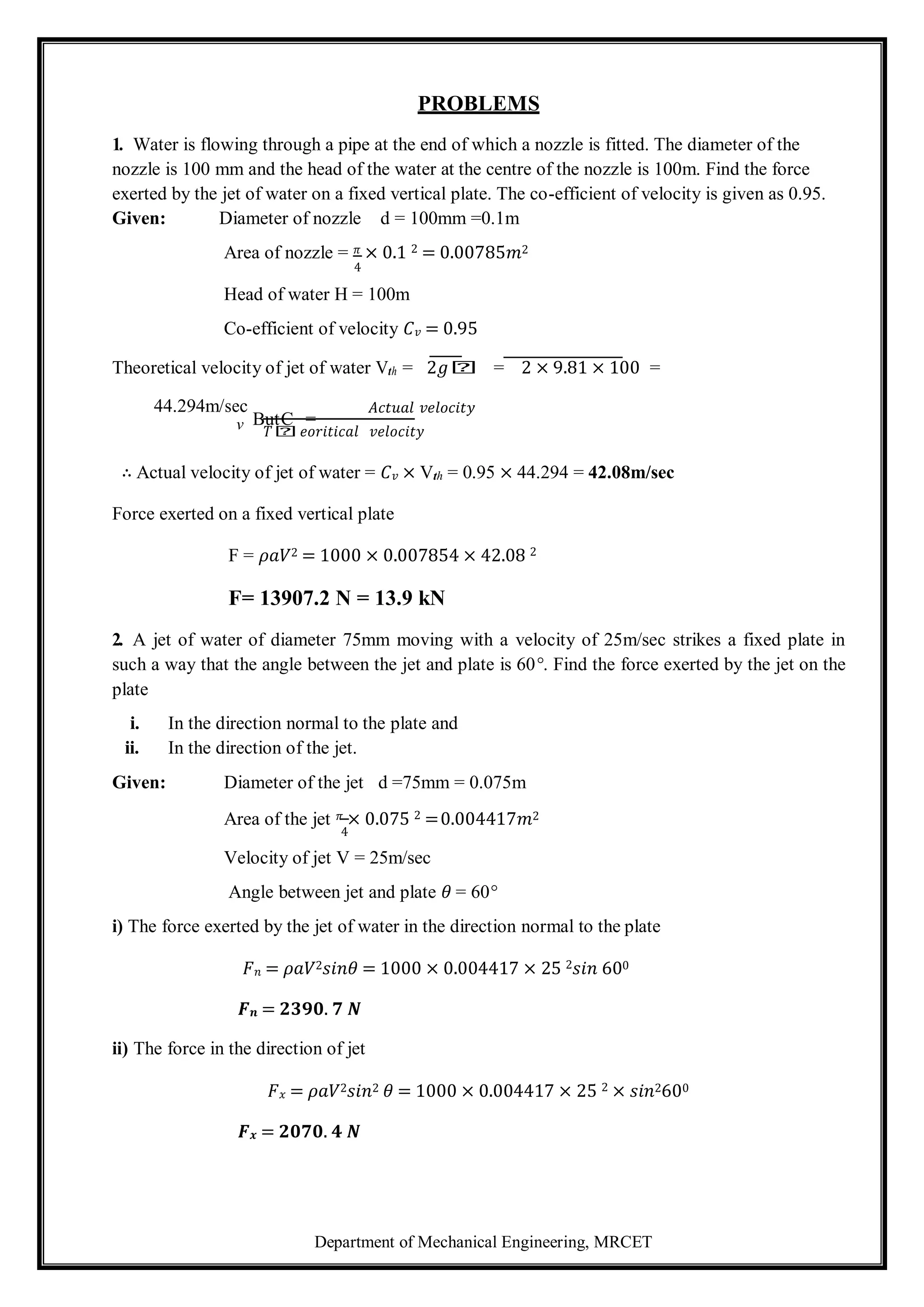 Department of Mechanical Engineering, MRCET
v
PROBLEMS
1. Water is flowing through a pipe at the end of which a nozzle is fitted. The diameter of the
nozzle is 100 mm and the head of the water at the centre of the nozzle is 100m. Find the force
exerted by the jet of water on a fixed vertical plate. The co-efficient of velocity is given as 0.95.
Given: Diameter of nozzle d = 100mm =0.1m
Area of nozzle = 𝜋 × 0.1 2 = 0.00785𝑚2
4
Head of water H = 100m
Co-efficient of velocity 𝐶𝑣 = 0.95
Theoretical velocity of jet of water Vth = 2𝑔𝑕 = 2 × 9.81 × 100 =
44.294m/sec
ButC =
𝐴𝑐𝑡𝑢𝑎𝑙 𝑣𝑒𝑙𝑜𝑐𝑖𝑡𝑦
𝑇𝑕𝑒𝑜𝑟𝑖𝑡𝑖𝑐𝑎𝑙 𝑣𝑒𝑙𝑜𝑐𝑖𝑡𝑦
∴ Actual velocity of jet of water = 𝐶𝑣 × Vth = 0.95 × 44.294 = 42.08m/sec
Force exerted on a fixed vertical plate
F = 𝜌𝑎𝑉2 = 1000 × 0.007854 × 42.08 2
F= 13907.2 N = 13.9 kN
2. A jet of water of diameter 75mm moving with a velocity of 25m/sec strikes a fixed plate in
such a way that the angle between the jet and plate is 60°. Find the force exerted by the jet on the
plate
i. In the direction normal to the plate and
ii. In the direction of the jet.
Given: Diameter of the jet d =75mm = 0.075m
Area of the jet 𝜋 × 0.075 2 =0.004417𝑚2
4
Velocity of jet V = 25m/sec
Angle between jet and plate 𝜃 = 60°
i) The force exerted by the jet of water in the direction normal to the plate
𝐹𝑛 = 𝜌𝑎𝑉2𝑠𝑖𝑛𝜃 = 1000 × 0.004417 × 25 2𝑠𝑖𝑛 600
𝑭𝒏 = 𝟐𝟑𝟗𝟎. 𝟕 𝑵
ii) The force in the direction of jet
𝐹𝑥 = 𝜌𝑎𝑉2𝑠𝑖𝑛2 𝜃 = 1000 × 0.004417 × 25 2 × 𝑠𝑖𝑛2600
𝑭𝒙 = 𝟐𝟎𝟕𝟎. 𝟒 𝑵
 