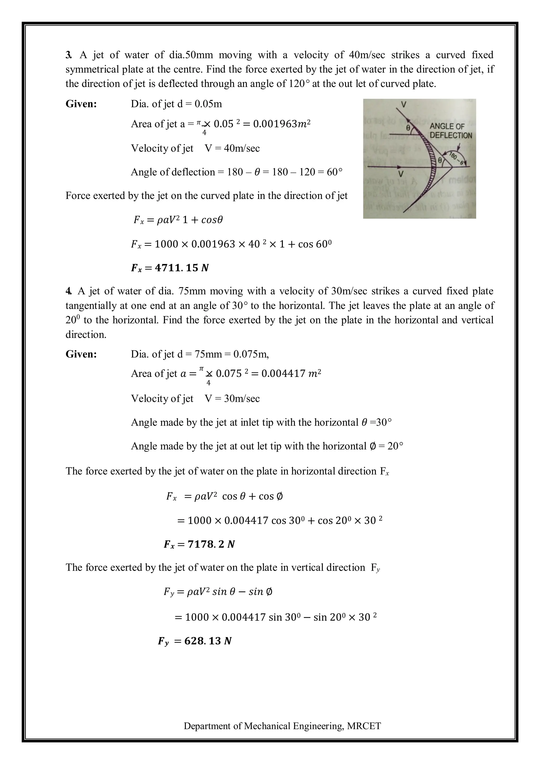Department of Mechanical Engineering, MRCET
3. A jet of water of dia.50mm moving with a velocity of 40m/sec strikes a curved fixed
symmetrical plate at the centre. Find the force exerted by the jet of water in the direction of jet, if
the direction of jet is deflected through an angle of 120° at the out let of curved plate.
Given: Dia. of jet d = 0.05m
Area of jet a = 𝜋 × 0.05 2 = 0.001963𝑚2
4
Velocity of jet V = 40m/sec
Angle of deflection = 180 – 𝜃 = 180 – 120 = 60°
Force exerted by the jet on the curved plate in the direction of jet
𝐹𝑥 = 𝜌𝑎𝑉2 1 + 𝑐𝑜𝑠𝜃
𝐹𝑥 = 1000 × 0.001963 × 40 2 × 1 + cos 600
𝑭𝒙 = 𝟒𝟕𝟏𝟏. 𝟏𝟓 𝑵
4. A jet of water of dia. 75mm moving with a velocity of 30m/sec strikes a curved fixed plate
tangentially at one end at an angle of 30° to the horizontal. The jet leaves the plate at an angle of
200
to the horizontal. Find the force exerted by the jet on the plate in the horizontal and vertical
direction.
Given: Dia. of jet d = 75mm = 0.075m,
Area of jet 𝑎 =
𝜋
× 0.075 2 = 0.004417 𝑚2
4
Velocity of jet V = 30m/sec
Angle made by the jet at inlet tip with the horizontal 𝜃 =30°
Angle made by the jet at out let tip with the horizontal ∅ = 20°
The force exerted by the jet of water on the plate in horizontal direction Fx
𝐹𝑥 = 𝜌𝑎𝑉2 cos 𝜃 + cos ∅
= 1000 × 0.004417 cos 300 + cos 200 × 30 2
𝑭𝒙 = 𝟕𝟏𝟕𝟖. 𝟐 𝑵
The force exerted by the jet of water on the plate in vertical direction Fy
𝐹𝑦 = 𝜌𝑎𝑉2 𝑠𝑖𝑛 𝜃 − 𝑠𝑖𝑛 ∅
= 1000 × 0.004417 sin 300 − sin 200 × 30 2
𝑭𝒚 = 𝟔𝟐𝟖. 𝟏𝟑 𝑵
 