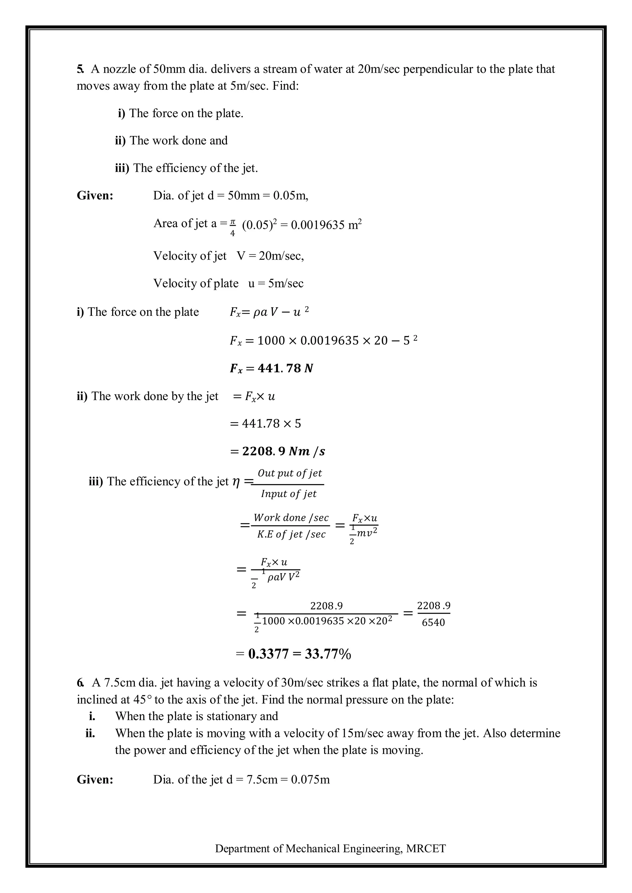 Department of Mechanical Engineering, MRCET
5. A nozzle of 50mm dia. delivers a stream of water at 20m/sec perpendicular to the plate that
moves away from the plate at 5m/sec. Find:
i) The force on the plate.
ii) The work done and
iii) The efficiency of the jet.
Given: Dia. of jet d = 50mm = 0.05m,
Area of jet a = 𝜋
4
(0.05)2
= 0.0019635 m2
Velocity of jet V = 20m/sec,
Velocity of plate u = 5m/sec
i) The force on the plate 𝐹𝑥= 𝜌𝑎 𝑉 − 𝑢 2
𝐹𝑥 = 1000 × 0.0019635 × 20 − 5 2
𝑭𝒙 = 𝟒𝟒𝟏. 𝟕𝟖 𝑵
ii) The work done by the jet = 𝐹𝑥× 𝑢
= 441.78 × 5
= 𝟐𝟐𝟎𝟖. 𝟗 𝑵𝒎 /𝒔
iii) The efficiency of the jet 𝜂 =
𝑂𝑢𝑡 𝑝𝑢𝑡 𝑜𝑓𝑗𝑒𝑡
𝐼𝑛𝑝𝑢𝑡 𝑜𝑓 𝑗𝑒𝑡
=
𝑊𝑜𝑟𝑘 𝑑𝑜𝑛𝑒 /𝑠𝑒𝑐
𝐾.𝐸 𝑜𝑓 𝑗𝑒𝑡 /𝑠𝑒𝑐
=
𝐹𝑥× 𝑢
1
𝜌𝑎𝑉 𝑉2
2
=
𝐹𝑥×𝑢
1
𝑚𝑣2
2
=
2208.9
1
1000 ×0.0019635 ×20 ×202
2
= 0.3377 = 33.77%
=
2208 .9
6540
6. A 7.5cm dia. jet having a velocity of 30m/sec strikes a flat plate, the normal of which is
inclined at 45° to the axis of the jet. Find the normal pressure on the plate:
i. When the plate is stationary and
ii. When the plate is moving with a velocity of 15m/sec away from the jet. Also determine
the power and efficiency of the jet when the plate is moving.
Given: Dia. of the jet d = 7.5cm = 0.075m
 