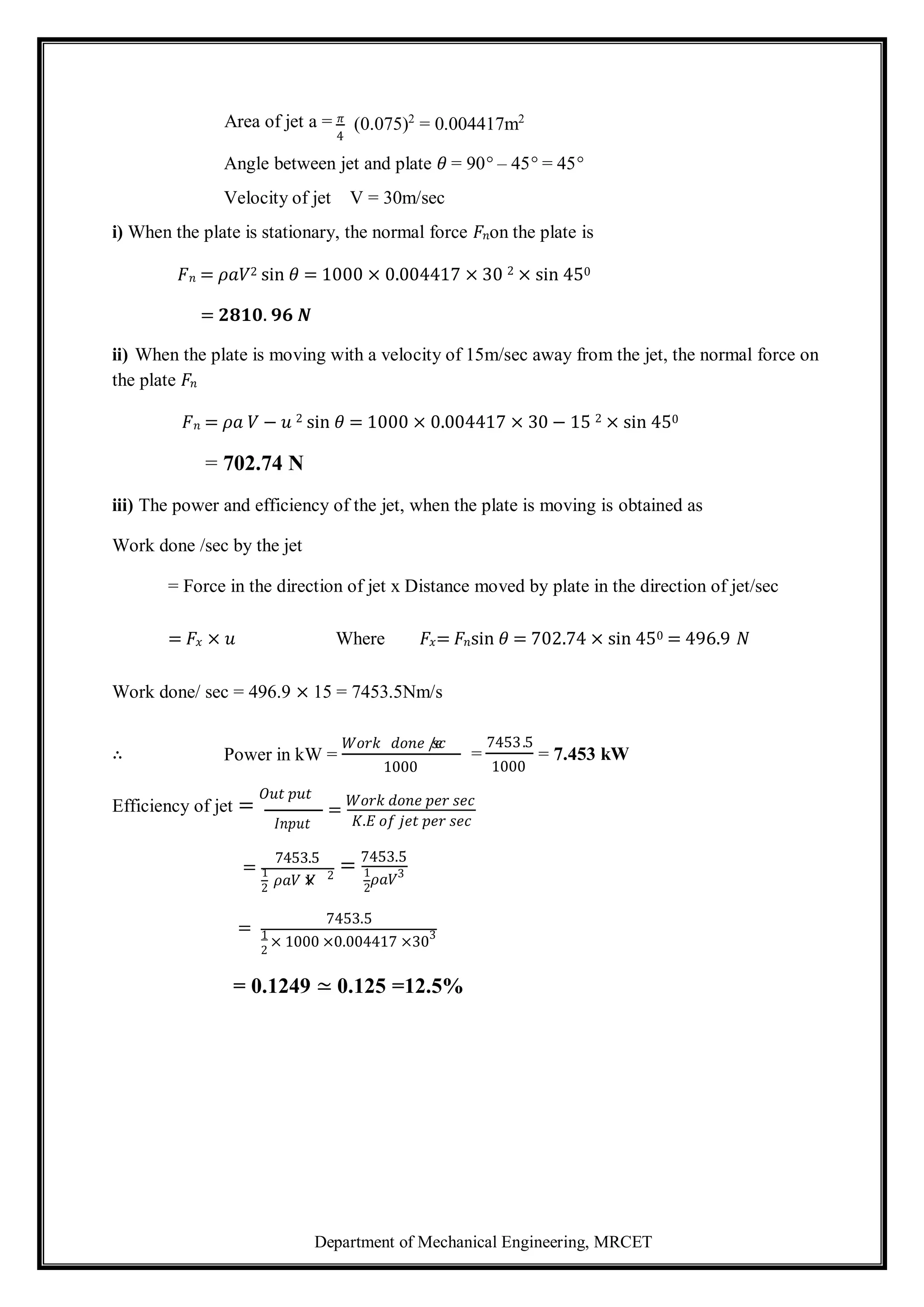 Department of Mechanical Engineering, MRCET
𝜌𝑎𝑉 ×
𝑉 2
2
2
2
Area of jet a = 𝜋
4
(0.075)2
= 0.004417m2
Angle between jet and plate 𝜃 = 90° – 45° = 45°
Velocity of jet V = 30m/sec
i) When the plate is stationary, the normal force 𝐹𝑛on the plate is
𝐹𝑛 = 𝜌𝑎𝑉2 sin 𝜃 = 1000 × 0.004417 × 30 2 × sin 450
= 𝟐𝟖𝟏𝟎. 𝟗𝟔 𝑵
ii) When the plate is moving with a velocity of 15m/sec away from the jet, the normal force on
the plate 𝐹𝑛
𝐹𝑛 = 𝜌𝑎 𝑉 − 𝑢 2 sin 𝜃 = 1000 × 0.004417 × 30 − 15 2 × sin 450
= 702.74 N
iii) The power and efficiency of the jet, when the plate is moving is obtained as
Work done /sec by the jet
= Force in the direction of jet x Distance moved by plate in the direction of jet/sec
= 𝐹𝑥 × 𝑢 Where 𝐹𝑥= 𝐹𝑛sin 𝜃 = 702.74 × sin 450 = 496.9 𝑁
Work done/ sec = 496.9 × 15 = 7453.5Nm/s
∴ Power in kW =
𝑊𝑜𝑟𝑘 𝑑𝑜𝑛𝑒 /
𝑠
𝑒
𝑐
1000
=
7453.5
1000
= 7.453 kW
Efficiency of jet =
𝑂𝑢𝑡 𝑝𝑢𝑡
𝐼𝑛𝑝𝑢𝑡
=
7453.5
=
𝑊𝑜𝑟𝑘 𝑑𝑜𝑛𝑒 𝑝𝑒𝑟 𝑠𝑒𝑐
𝐾.𝐸 𝑜𝑓 𝑗𝑒𝑡 𝑝𝑒𝑟 𝑠𝑒𝑐
= 7453.5
1 1
𝜌𝑎𝑉3
=
7453.5
1
× 1000 ×0.004417 ×303
= 0.1249 ≃ 0.125 =12.5%
 