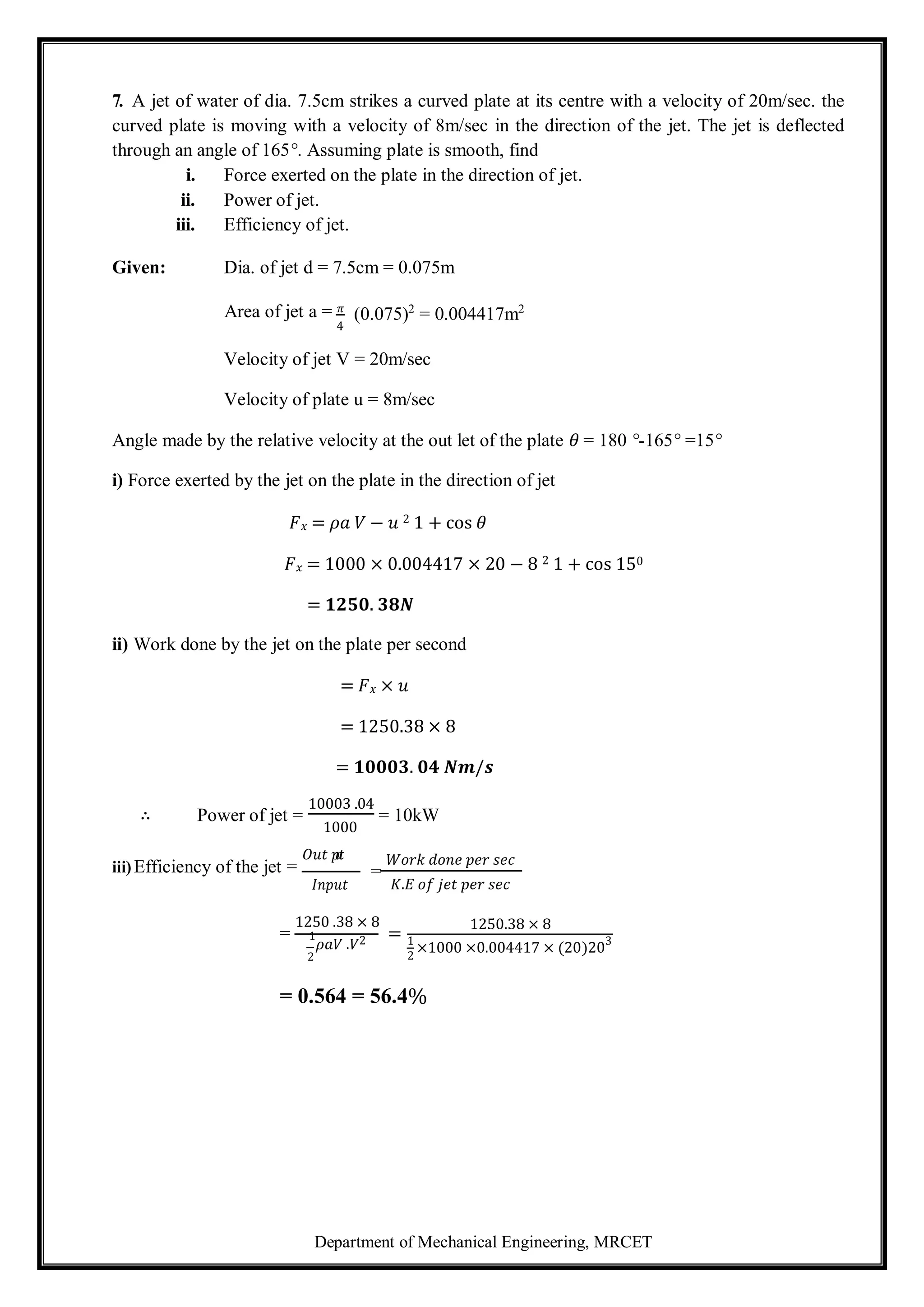 Department of Mechanical Engineering, MRCET
2
7. A jet of water of dia. 7.5cm strikes a curved plate at its centre with a velocity of 20m/sec. the
curved plate is moving with a velocity of 8m/sec in the direction of the jet. The jet is deflected
through an angle of 165°. Assuming plate is smooth, find
i. Force exerted on the plate in the direction of jet.
ii. Power of jet.
iii. Efficiency of jet.
Given: Dia. of jet d = 7.5cm = 0.075m
Area of jet a = 𝜋
4
(0.075)2
= 0.004417m2
Velocity of jet V = 20m/sec
Velocity of plate u = 8m/sec
Angle made by the relative velocity at the out let of the plate 𝜃 = 180 °-165° =15°
i) Force exerted by the jet on the plate in the direction of jet
𝐹𝑥 = 𝜌𝑎 𝑉 − 𝑢 2 1 + cos 𝜃
𝐹𝑥 = 1000 × 0.004417 × 20 − 8 2 1 + cos 150
= 𝟏𝟐𝟓𝟎. 𝟑𝟖𝑵
ii) Work done by the jet on the plate per second
= 𝐹𝑥 × 𝑢
= 1250.38 × 8
= 𝟏𝟎𝟎𝟎𝟑. 𝟎𝟒 𝑵𝒎/𝒔
∴ Power of jet =
10003 .04
1000
= 10kW
iii)Efficiency of the jet =
𝑂𝑢𝑡 𝑝
𝑢
𝑡
𝐼𝑛𝑝𝑢𝑡
=
𝑊𝑜𝑟𝑘 𝑑𝑜𝑛𝑒 𝑝𝑒𝑟 𝑠𝑒𝑐
𝐾.𝐸 𝑜𝑓 𝑗𝑒𝑡 𝑝𝑒𝑟 𝑠𝑒𝑐
=
1250 .38 × 8
1
𝜌𝑎𝑉 .𝑉2
2
=
1250.38 × 8
1
×1000 ×0.004417 × (20)203
= 0.564 = 56.4%
 