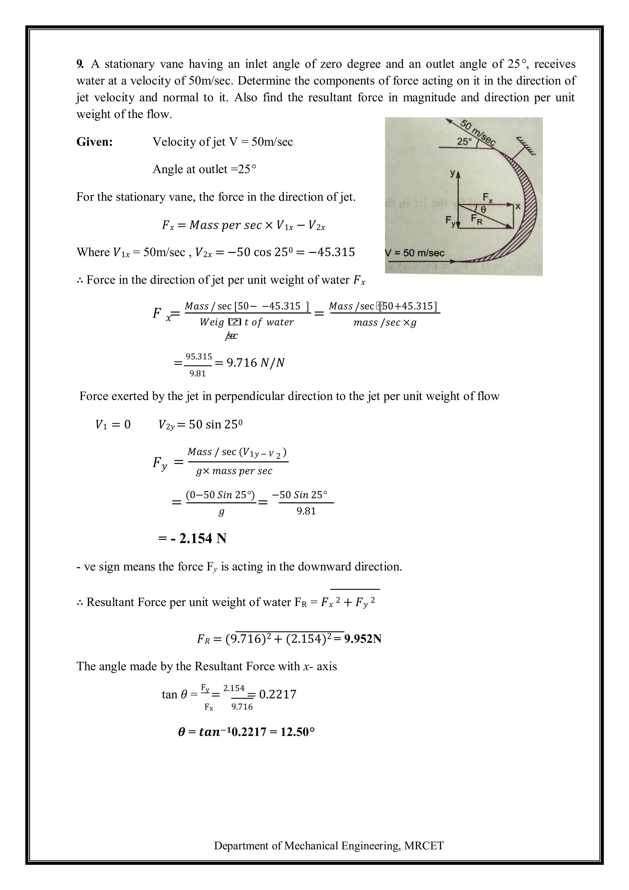 Department of Mechanical Engineering, MRCET
9. A stationary vane having an inlet angle of zero degree and an outlet angle of 25°, receives
water at a velocity of 50m/sec. Determine the components of force acting on it in the direction of
jet velocity and normal to it. Also find the resultant force in magnitude and direction per unit
weight of the flow.
Given: Velocity of jet V = 50m/sec
Angle at outlet =25°
For the stationary vane, the force in the direction of jet.
𝐹𝑥 = 𝑀𝑎𝑠𝑠 𝑝𝑒𝑟 𝑠𝑒𝑐 × 𝑉1𝑥 − 𝑉2𝑥
Where 𝑉1𝑥 = 50m/sec , 𝑉2𝑥 = −50 cos 250 = −45.315
∴ Force in the direction of jet per unit weight of water 𝐹𝑥
𝐹 =
𝑀𝑎𝑠𝑠 / sec [50− −45.315 ]
=
𝑀𝑎𝑠𝑠 /sec ⁡
[50+45.315]
𝑥 𝑊𝑒𝑖𝑔 𝑕𝑡 𝑜𝑓 𝑤𝑎𝑡𝑒𝑟
/
𝑠
𝑒
𝑐
=
95.315
= 9.716 𝑁/𝑁
9.81
𝑚𝑎𝑠𝑠 /𝑠𝑒𝑐 ×𝑔
Force exerted by the jet in perpendicular direction to the jet per unit weight of flow
𝑉1 = 0 𝑉2𝑦 = 50 sin 250
𝐹𝑦 =
𝑀𝑎𝑠𝑠 / sec (𝑉1𝑦 − 𝑉 2 )
𝑔× 𝑚𝑎𝑠𝑠 𝑝𝑒𝑟 𝑠𝑒𝑐
=
(0−50 𝑆𝑖𝑛 25°)
=
−50 𝑆𝑖𝑛 25°
𝑔
= - 2.154 N
9.81
- ve sign means the force Fy is acting in the downward direction.
∴ Resultant Force per unit weight of water FR = 𝐹𝑥
2 + 𝐹𝑦
2
𝐹𝑅 = (9.716)2 + (2.154)2 = 9.952N
The angle made by the Resultant Force with x- axis
tan 𝜃 =
Fy
=
2.154
= 0.2217
Fx 9.716
𝜽 = 𝒕𝒂𝒏−𝟏0.2217 = 12.50°
 