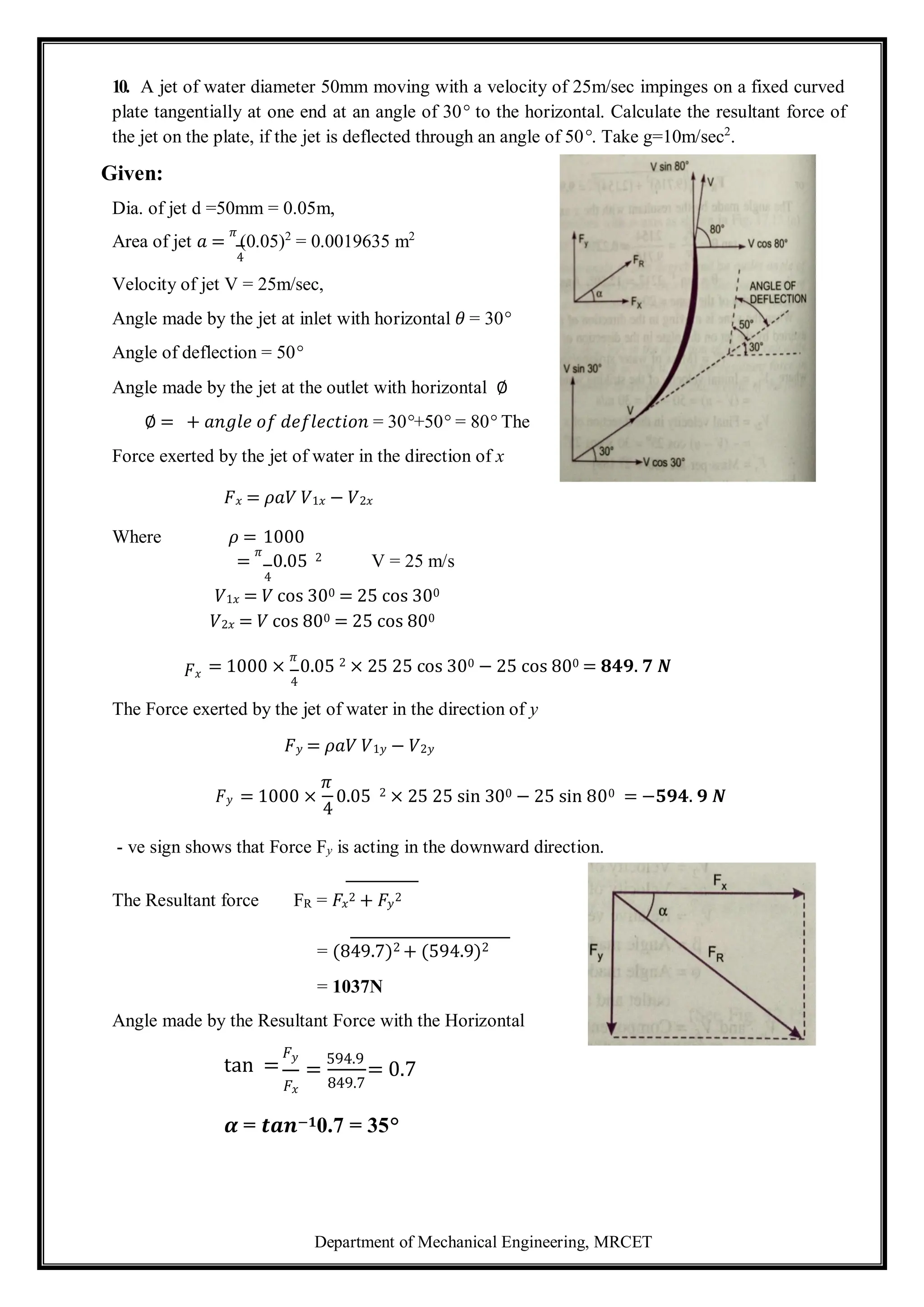 Department of Mechanical Engineering, MRCET
10. A jet of water diameter 50mm moving with a velocity of 25m/sec impinges on a fixed curved
plate tangentially at one end at an angle of 30° to the horizontal. Calculate the resultant force of
the jet on the plate, if the jet is deflected through an angle of 50°. Take g=10m/sec2
.
Given:
Dia. of jet d =50mm = 0.05m,
Area of jet 𝑎 =
𝜋
(0.05)2
= 0.0019635 m2
4
Velocity of jet V = 25m/sec,
Angle made by the jet at inlet with horizontal 𝜃 = 30°
Angle of deflection = 50°
Angle made by the jet at the outlet with horizontal ∅
∅ = + 𝑎𝑛𝑔𝑙𝑒 𝑜𝑓 𝑑𝑒𝑓𝑙𝑒𝑐𝑡𝑖𝑜𝑛 = 30°+50° = 80° The
Force exerted by the jet of water in the direction of x
𝐹𝑥 = 𝜌𝑎𝑉 𝑉1𝑥 − 𝑉2𝑥
Where 𝜌 = 1000
=
𝜋
0.05 2 V = 25 m/s
4
𝑉1𝑥 = 𝑉 cos 300 = 25 cos 300
𝑉2𝑥 = 𝑉 cos 800 = 25 cos 800
𝐹𝑥 = 1000 ×
𝜋
0.05 2 × 25 25 cos 300 − 25 cos 800 = 𝟖𝟒𝟗. 𝟕 𝑵
4
The Force exerted by the jet of water in the direction of y
𝐹𝑦 = 𝜌𝑎𝑉 𝑉1𝑦 − 𝑉2𝑦
𝐹𝑦 = 1000 ×
𝜋
0.05 2 × 25 25 sin 300 − 25 sin 800 = −𝟓𝟗𝟒. 𝟗 𝑵
4
- ve sign shows that Force Fy is acting in the downward direction.
The Resultant force FR = 𝐹𝑥
2 + 𝐹𝑦
2
= (849.7)2 + (594.9)2
= 1037N
Angle made by the Resultant Force with the Horizontal
tan =
𝐹𝑦
𝐹𝑥
=
594.9
= 0.7
849.7
𝜶 = 𝒕𝒂𝒏−𝟏0.7 = 35°
 