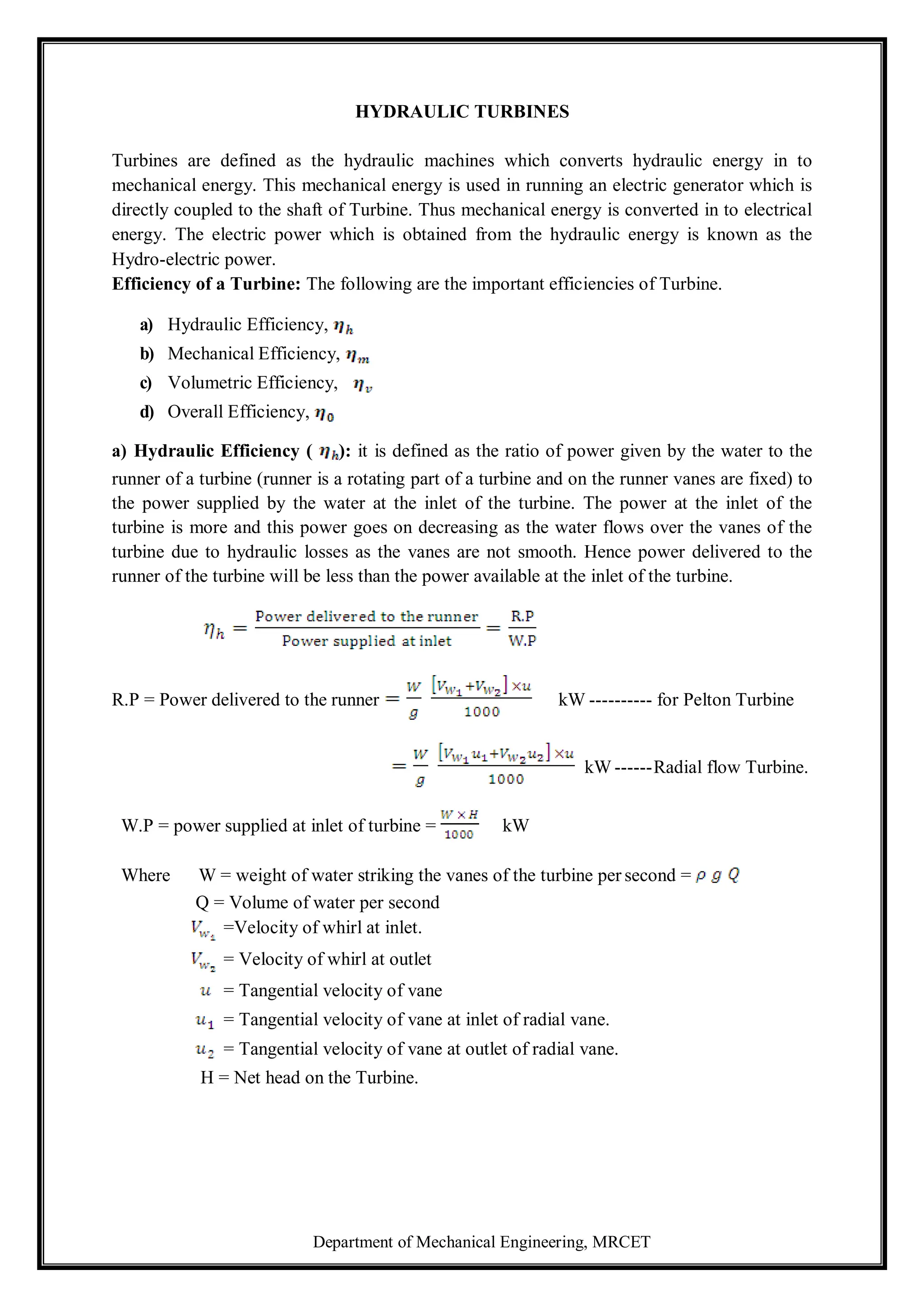 Department of Mechanical Engineering, MRCET
HYDRAULIC TURBINES
Turbines are defined as the hydraulic machines which converts hydraulic energy in to
mechanical energy. This mechanical energy is used in running an electric generator which is
directly coupled to the shaft of Turbine. Thus mechanical energy is converted in to electrical
energy. The electric power which is obtained from the hydraulic energy is known as the
Hydro-electric power.
Efficiency of a Turbine: The following are the important efficiencies of Turbine.
a) Hydraulic Efficiency,
b) Mechanical Efficiency,
c) Volumetric Efficiency,
d) Overall Efficiency,
a) Hydraulic Efficiency ( ): it is defined as the ratio of power given by the water to the
runner of a turbine (runner is a rotating part of a turbine and on the runner vanes are fixed) to
the power supplied by the water at the inlet of the turbine. The power at the inlet of the
turbine is more and this power goes on decreasing as the water flows over the vanes of the
turbine due to hydraulic losses as the vanes are not smooth. Hence power delivered to the
runner of the turbine will be less than the power available at the inlet of the turbine.
R.P = Power delivered to the runner kW ---------- for Pelton Turbine
kW ------Radial flow Turbine.
W.P = power supplied at inlet of turbine = kW
Where W = weight of water striking the vanes of the turbine per second =
Q = Volume of water per second
=Velocity of whirl at inlet.
= Velocity of whirl at outlet
= Tangential velocity of vane
= Tangential velocity of vane at inlet of radial vane.
= Tangential velocity of vane at outlet of radial vane.
H = Net head on the Turbine.
 