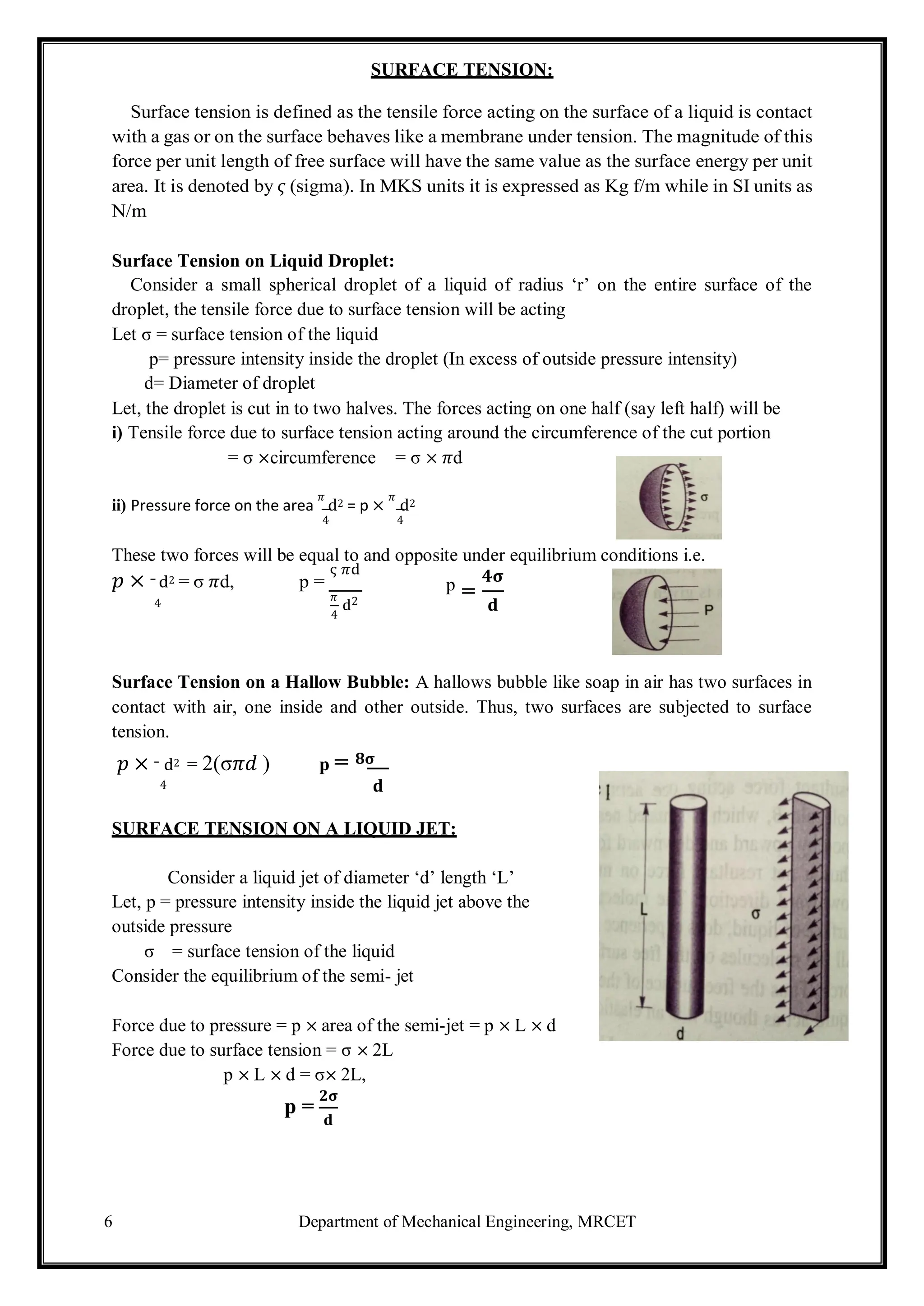 6 Department of Mechanical Engineering, MRCET
=
4
SURFACE TENSION:
Surface tension is defined as the tensile force acting on the surface of a liquid is contact
with a gas or on the surface behaves like a membrane under tension. The magnitude of this
force per unit length of free surface will have the same value as the surface energy per unit
area. It is denoted by 𝜍 (sigma). In MKS units it is expressed as Kg f/m while in SI units as
N/m
Surface Tension on Liquid Droplet:
Consider a small spherical droplet of a liquid of radius ‘r’ on the entire surface of the
droplet, the tensile force due to surface tension will be acting
Let σ = surface tension of the liquid
p= pressure intensity inside the droplet (In excess of outside pressure intensity)
d= Diameter of droplet
Let, the droplet is cut in to two halves. The forces acting on one half (say left half) will be
i) Tensile force due to surface tension acting around the circumference of the cut portion
= σ ×circumference = σ × 𝜋d
ii) Pressure force on the area
𝜋
d2 = p ×
𝜋
d2
4 4
These two forces will be equal to and opposite under equilibrium conditions i.e.
𝑝 × d2 = σ 𝜋d, p =
ς 𝜋d 𝟒𝛔
p
4
𝜋
d2 𝐝
Surface Tension on a Hallow Bubble: A hallows bubble like soap in air has two surfaces in
contact with air, one inside and other outside. Thus, two surfaces are subjected to surface
tension.
𝑝 × d2 = 2(σ𝜋𝑑 ) p = 𝟖𝛔
4 𝐝
SURFACE TENSION ON A LIQUID JET:
Consider a liquid jet of diameter ‘d’ length ‘L’
Let, p = pressure intensity inside the liquid jet above the
outside pressure
σ = surface tension of the liquid
Consider the equilibrium of the semi- jet
Force due to pressure = p × area of the semi-jet = p × L × d
Force due to surface tension = σ × 2L
p × L × d = σ× 2L,
p =
𝟐𝛔
𝐝
 