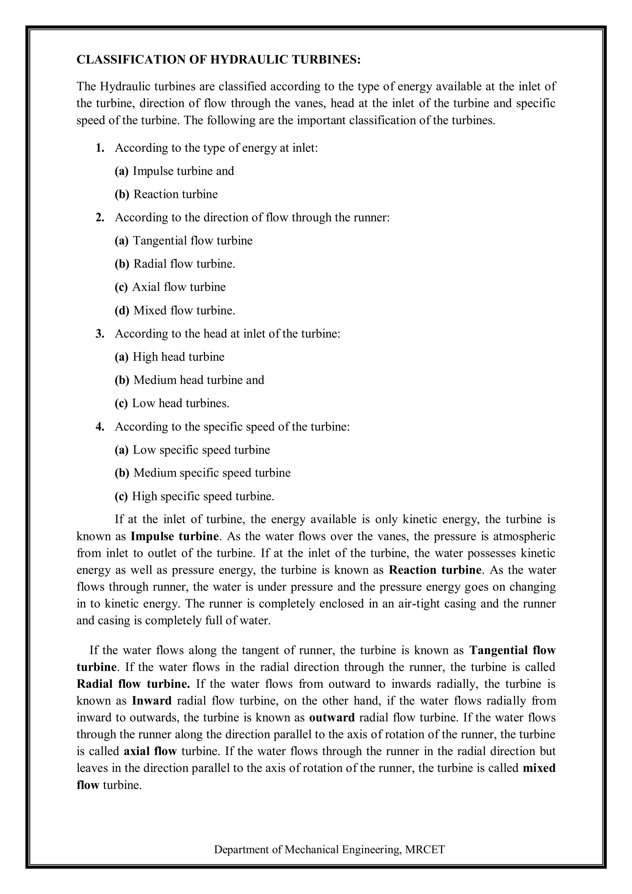 Department of Mechanical Engineering, MRCET
CLASSIFICATION OF HYDRAULIC TURBINES:
The Hydraulic turbines are classified according to the type of energy available at the inlet of
the turbine, direction of flow through the vanes, head at the inlet of the turbine and specific
speed of the turbine. The following are the important classification of the turbines.
1. According to the type of energy at inlet:
(a) Impulse turbine and
(b) Reaction turbine
2. According to the direction of flow through the runner:
(a) Tangential flow turbine
(b) Radial flow turbine.
(c) Axial flow turbine
(d) Mixed flow turbine.
3. According to the head at inlet of the turbine:
(a) High head turbine
(b) Medium head turbine and
(c) Low head turbines.
4. According to the specific speed of the turbine:
(a) Low specific speed turbine
(b) Medium specific speed turbine
(c) High specific speed turbine.
If at the inlet of turbine, the energy available is only kinetic energy, the turbine is
known as Impulse turbine. As the water flows over the vanes, the pressure is atmospheric
from inlet to outlet of the turbine. If at the inlet of the turbine, the water possesses kinetic
energy as well as pressure energy, the turbine is known as Reaction turbine. As the water
flows through runner, the water is under pressure and the pressure energy goes on changing
in to kinetic energy. The runner is completely enclosed in an air-tight casing and the runner
and casing is completely full of water.
If the water flows along the tangent of runner, the turbine is known as Tangential flow
turbine. If the water flows in the radial direction through the runner, the turbine is called
Radial flow turbine. If the water flows from outward to inwards radially, the turbine is
known as Inward radial flow turbine, on the other hand, if the water flows radially from
inward to outwards, the turbine is known as outward radial flow turbine. If the water flows
through the runner along the direction parallel to the axis of rotation of the runner, the turbine
is called axial flow turbine. If the water flows through the runner in the radial direction but
leaves in the direction parallel to the axis of rotation of the runner, the turbine is called mixed
flow turbine.
 