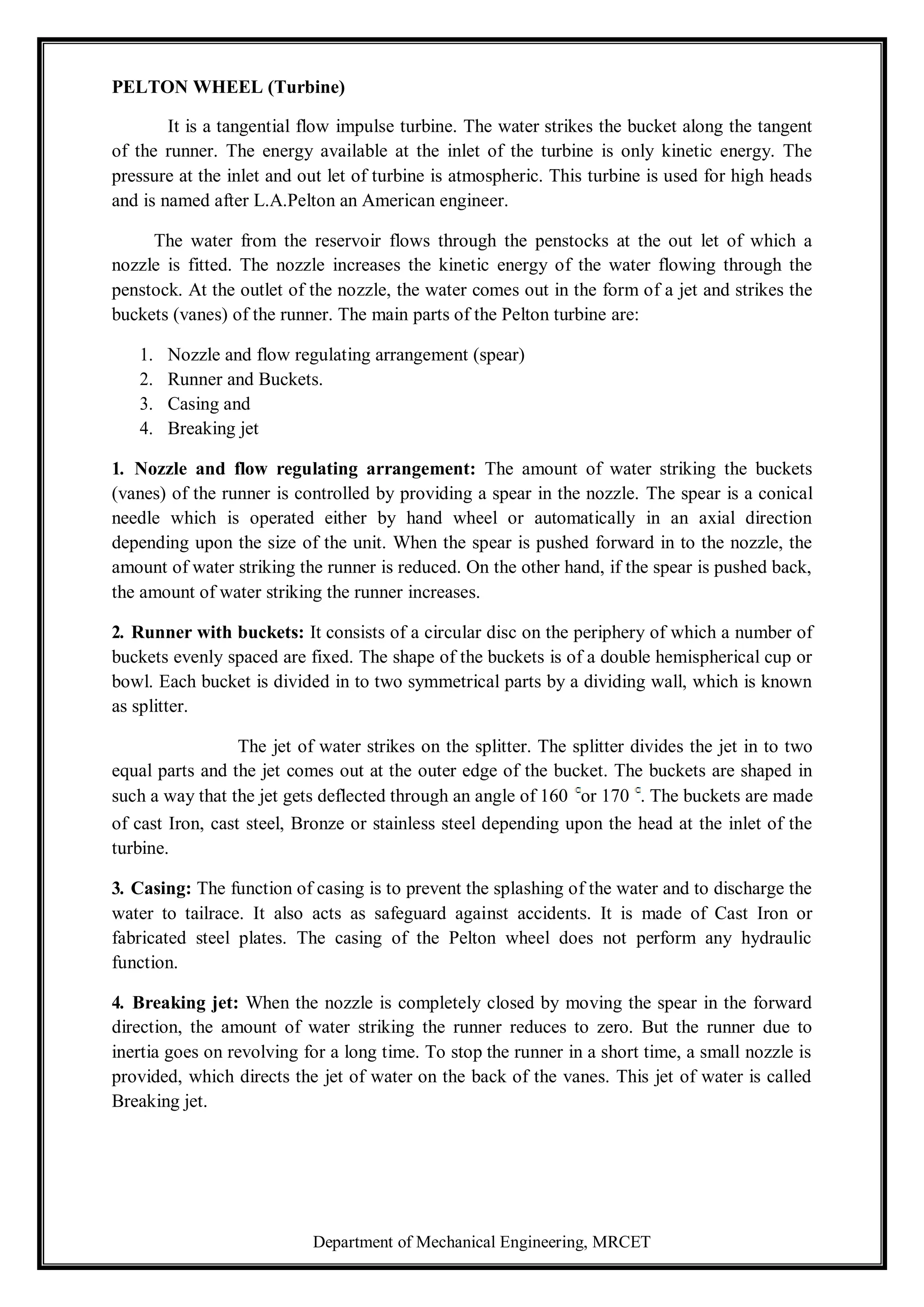 Department of Mechanical Engineering, MRCET
PELTON WHEEL (Turbine)
It is a tangential flow impulse turbine. The water strikes the bucket along the tangent
of the runner. The energy available at the inlet of the turbine is only kinetic energy. The
pressure at the inlet and out let of turbine is atmospheric. This turbine is used for high heads
and is named after L.A.Pelton an American engineer.
The water from the reservoir flows through the penstocks at the out let of which a
nozzle is fitted. The nozzle increases the kinetic energy of the water flowing through the
penstock. At the outlet of the nozzle, the water comes out in the form of a jet and strikes the
buckets (vanes) of the runner. The main parts of the Pelton turbine are:
1. Nozzle and flow regulating arrangement (spear)
2. Runner and Buckets.
3. Casing and
4. Breaking jet
1. Nozzle and flow regulating arrangement: The amount of water striking the buckets
(vanes) of the runner is controlled by providing a spear in the nozzle. The spear is a conical
needle which is operated either by hand wheel or automatically in an axial direction
depending upon the size of the unit. When the spear is pushed forward in to the nozzle, the
amount of water striking the runner is reduced. On the other hand, if the spear is pushed back,
the amount of water striking the runner increases.
2. Runner with buckets: It consists of a circular disc on the periphery of which a number of
buckets evenly spaced are fixed. The shape of the buckets is of a double hemispherical cup or
bowl. Each bucket is divided in to two symmetrical parts by a dividing wall, which is known
as splitter.
The jet of water strikes on the splitter. The splitter divides the jet in to two
equal parts and the jet comes out at the outer edge of the bucket. The buckets are shaped in
such a way that the jet gets deflected through an angle of 160 or 170 . The buckets are made
of cast Iron, cast steel, Bronze or stainless steel depending upon the head at the inlet of the
turbine.
3. Casing: The function of casing is to prevent the splashing of the water and to discharge the
water to tailrace. It also acts as safeguard against accidents. It is made of Cast Iron or
fabricated steel plates. The casing of the Pelton wheel does not perform any hydraulic
function.
4. Breaking jet: When the nozzle is completely closed by moving the spear in the forward
direction, the amount of water striking the runner reduces to zero. But the runner due to
inertia goes on revolving for a long time. To stop the runner in a short time, a small nozzle is
provided, which directs the jet of water on the back of the vanes. This jet of water is called
Breaking jet.
 