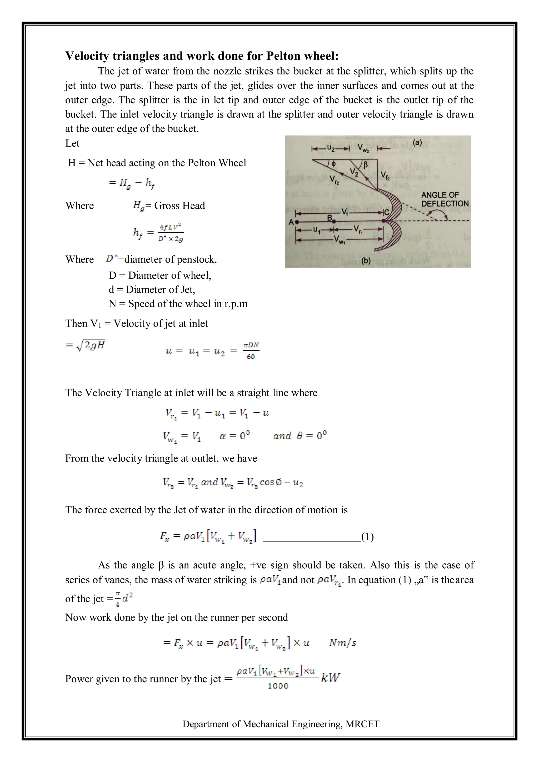Department of Mechanical Engineering, MRCET
Velocity triangles and work done for Pelton wheel:
The jet of water from the nozzle strikes the bucket at the splitter, which splits up the
jet into two parts. These parts of the jet, glides over the inner surfaces and comes out at the
outer edge. The splitter is the in let tip and outer edge of the bucket is the outlet tip of the
bucket. The inlet velocity triangle is drawn at the splitter and outer velocity triangle is drawn
at the outer edge of the bucket.
Let
H = Net head acting on the Pelton Wheel
Where = Gross Head
Where =diameter of penstock,
D = Diameter of wheel,
d = Diameter of Jet,
N = Speed of the wheel in r.p.m
Then V1 = Velocity of jet at inlet
The Velocity Triangle at inlet will be a straight line where
From the velocity triangle at outlet, we have
The force exerted by the Jet of water in the direction of motion is
(1)
As the angle β is an acute angle, +ve sign should be taken. Also this is the case of
series of vanes, the mass of water striking is and not . In equation (1) „a‟ is thearea
of the jet =
Now work done by the jet on the runner per second
Power given to the runner by the jet
 