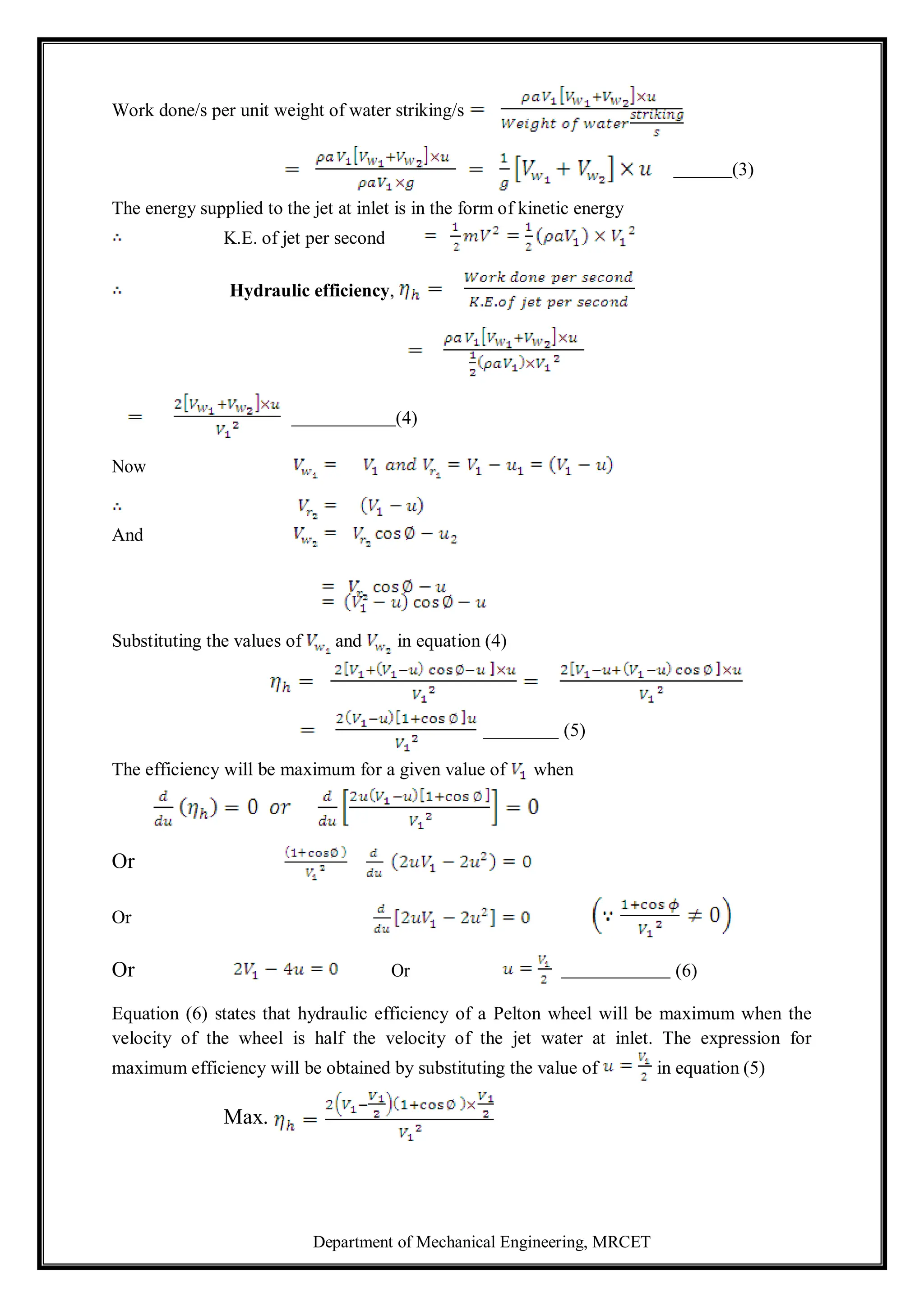 Department of Mechanical Engineering, MRCET
Work done/s per unit weight of water striking/s
(3)
The energy supplied to the jet at inlet is in the form of kinetic energy
K.E. of jet per second
Hydraulic efficiency,
(4)
Now
And
Substituting the values of and in equation (4)
(5)
The efficiency will be maximum for a given value of when
Or
Or
Or Or (6)
Equation (6) states that hydraulic efficiency of a Pelton wheel will be maximum when the
velocity of the wheel is half the velocity of the jet water at inlet. The expression for
maximum efficiency will be obtained by substituting the value of in equation (5)
Max.
 