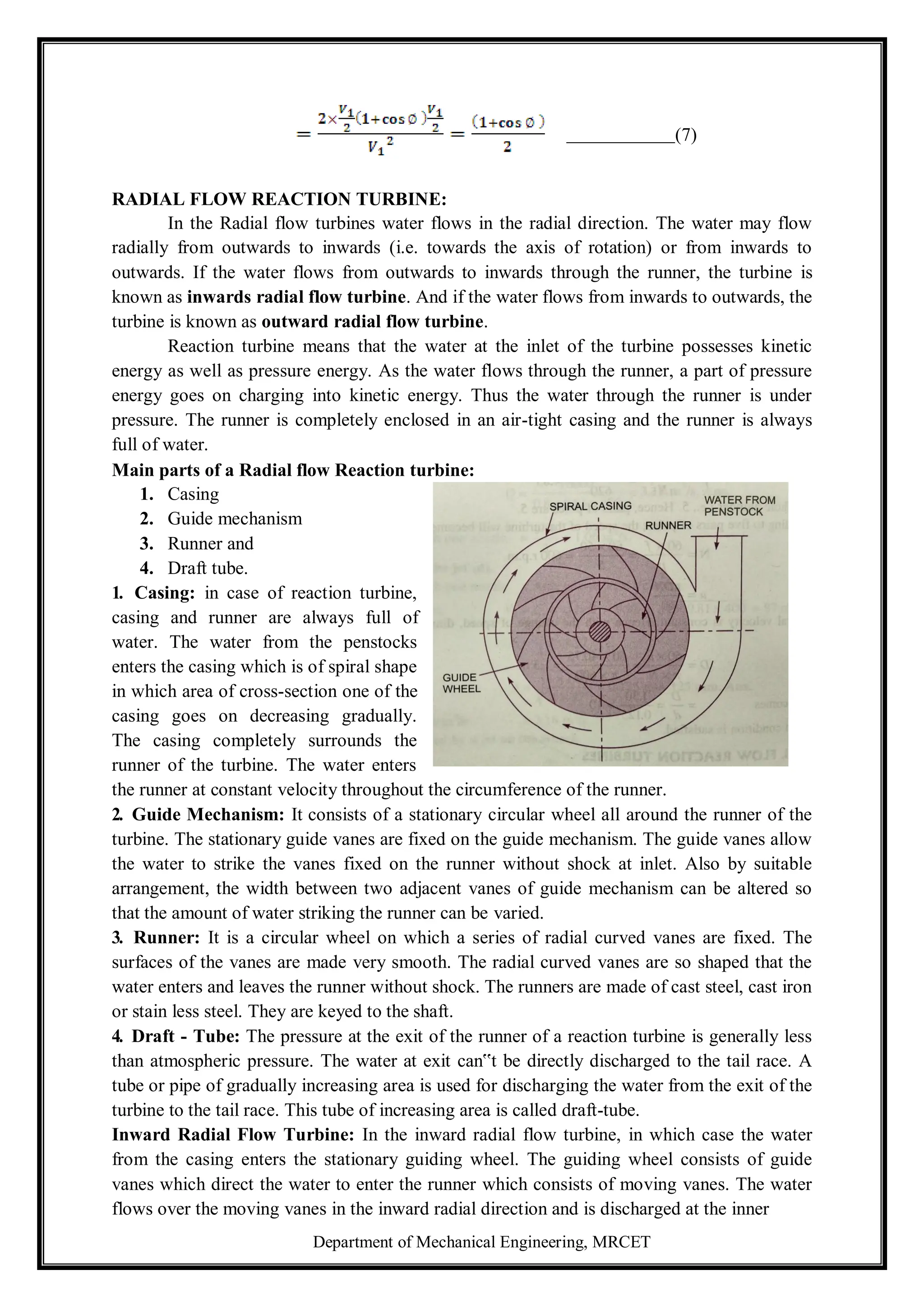 Department of Mechanical Engineering, MRCET
(7)
RADIAL FLOW REACTION TURBINE:
In the Radial flow turbines water flows in the radial direction. The water may flow
radially from outwards to inwards (i.e. towards the axis of rotation) or from inwards to
outwards. If the water flows from outwards to inwards through the runner, the turbine is
known as inwards radial flow turbine. And if the water flows from inwards to outwards, the
turbine is known as outward radial flow turbine.
Reaction turbine means that the water at the inlet of the turbine possesses kinetic
energy as well as pressure energy. As the water flows through the runner, a part of pressure
energy goes on charging into kinetic energy. Thus the water through the runner is under
pressure. The runner is completely enclosed in an air-tight casing and the runner is always
full of water.
Main parts of a Radial flow Reaction turbine:
1. Casing
2. Guide mechanism
3. Runner and
4. Draft tube.
1. Casing: in case of reaction turbine,
casing and runner are always full of
water. The water from the penstocks
enters the casing which is of spiral shape
in which area of cross-section one of the
casing goes on decreasing gradually.
The casing completely surrounds the
runner of the turbine. The water enters
the runner at constant velocity throughout the circumference of the runner.
2. Guide Mechanism: It consists of a stationary circular wheel all around the runner of the
turbine. The stationary guide vanes are fixed on the guide mechanism. The guide vanes allow
the water to strike the vanes fixed on the runner without shock at inlet. Also by suitable
arrangement, the width between two adjacent vanes of guide mechanism can be altered so
that the amount of water striking the runner can be varied.
3. Runner: It is a circular wheel on which a series of radial curved vanes are fixed. The
surfaces of the vanes are made very smooth. The radial curved vanes are so shaped that the
water enters and leaves the runner without shock. The runners are made of cast steel, cast iron
or stain less steel. They are keyed to the shaft.
4. Draft - Tube: The pressure at the exit of the runner of a reaction turbine is generally less
than atmospheric pressure. The water at exit can‟t be directly discharged to the tail race. A
tube or pipe of gradually increasing area is used for discharging the water from the exit of the
turbine to the tail race. This tube of increasing area is called draft-tube.
Inward Radial Flow Turbine: In the inward radial flow turbine, in which case the water
from the casing enters the stationary guiding wheel. The guiding wheel consists of guide
vanes which direct the water to enter the runner which consists of moving vanes. The water
flows over the moving vanes in the inward radial direction and is discharged at the inner
 