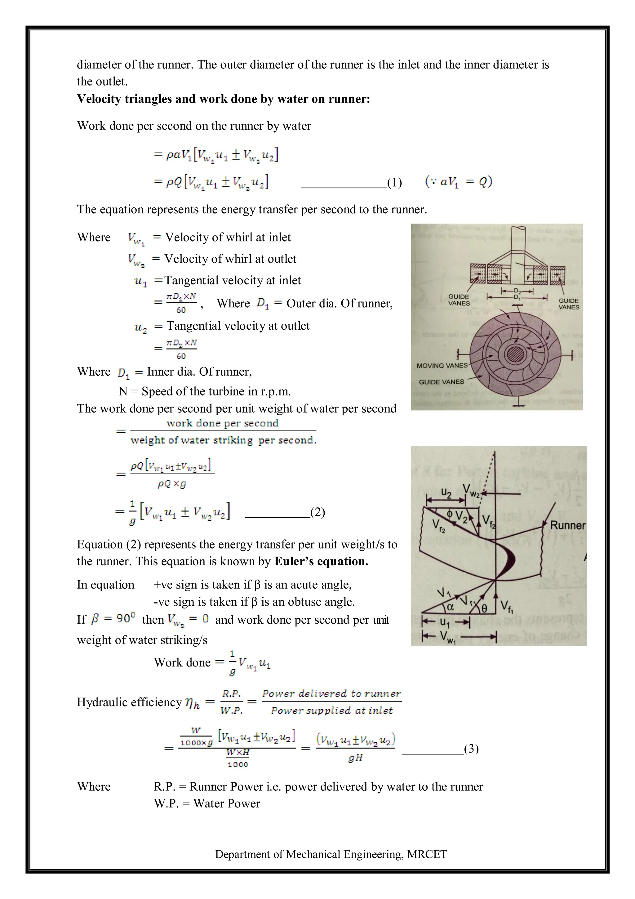 Department of Mechanical Engineering, MRCET
diameter of the runner. The outer diameter of the runner is the inlet and the inner diameter is
the outlet.
Velocity triangles and work done by water on runner:
Work done per second on the runner by water
(1)
The equation represents the energy transfer per second to the runner.
Where Velocity of whirl at inlet
Velocity of whirl at outlet
Tangential velocity at inlet
, Where Outer dia. Of runner,
Tangential velocity at outlet
Where Inner dia. Of runner,
N = Speed of the turbine in r.p.m.
The work done per second per unit weight of water per second
(2)
Equation (2) represents the energy transfer per unit weight/s to
the runner. This equation is known by Euler’s equation.
In equation +ve sign is taken if β is an acute angle,
-ve sign is taken if β is an obtuse angle.
If then and work done per second per unit
weight of water striking/s
Work done
Hydraulic efficiency
(3)
Where R.P. = Runner Power i.e. power delivered by water to the runner
W.P. = Water Power
 