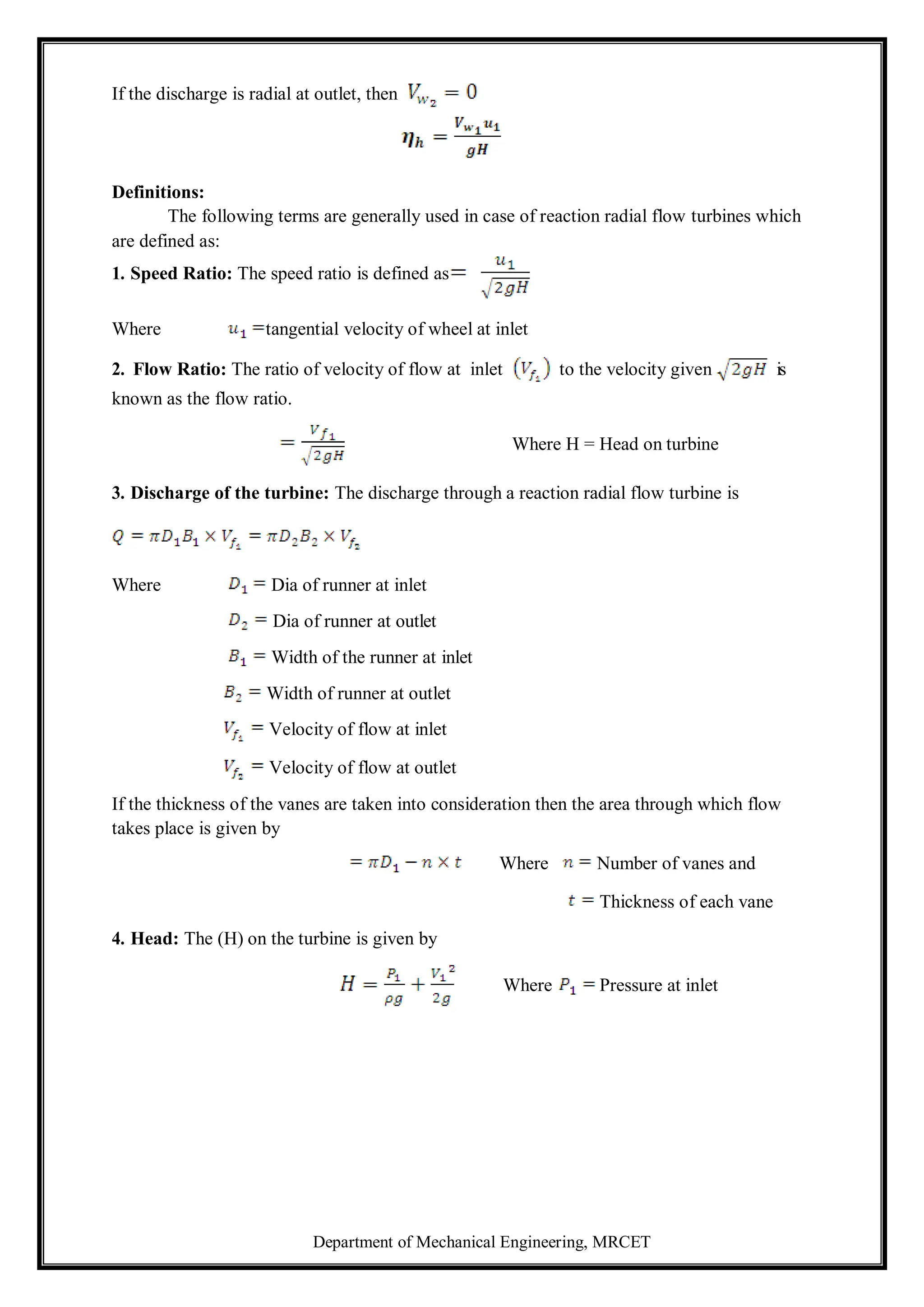 Department of Mechanical Engineering, MRCET
If the discharge is radial at outlet, then
Definitions:
The following terms are generally used in case of reaction radial flow turbines which
are defined as:
1. Speed Ratio: The speed ratio is defined as
Where tangential velocity of wheel at inlet
2. Flow Ratio: The ratio of velocity of flow at inlet to the velocity given is
known as the flow ratio.
Where H = Head on turbine
3. Discharge of the turbine: The discharge through a reaction radial flow turbine is
Where Dia of runner at inlet
Dia of runner at outlet
Width of the runner at inlet
Width of runner at outlet
Velocity of flow at inlet
Velocity of flow at outlet
If the thickness of the vanes are taken into consideration then the area through which flow
takes place is given by
4. Head: The (H) on the turbine is given by
Where Number of vanes and
Thickness of each vane
Where Pressure at inlet
 