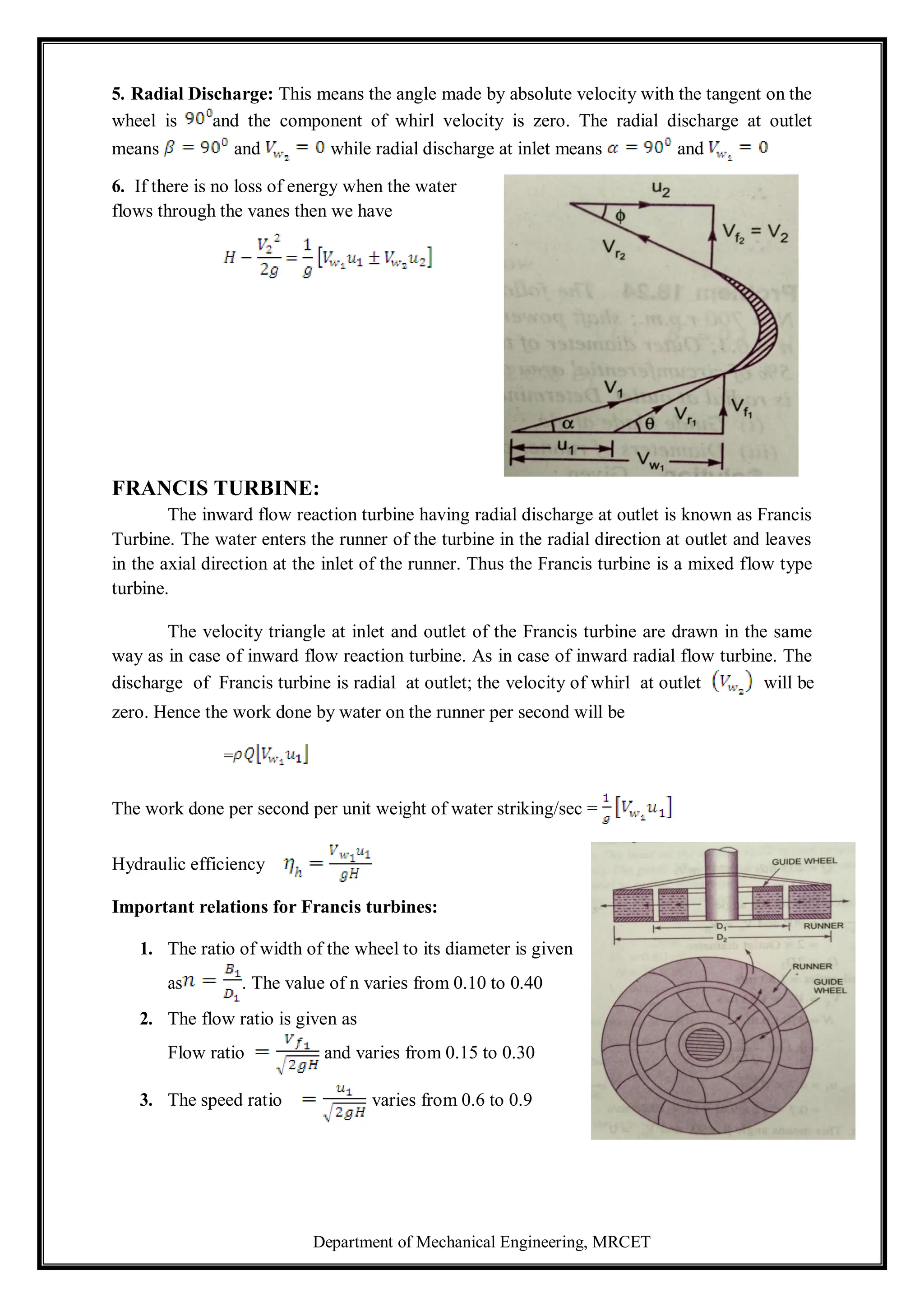 Department of Mechanical Engineering, MRCET
5. Radial Discharge: This means the angle made by absolute velocity with the tangent on the
wheel is and the component of whirl velocity is zero. The radial discharge at outlet
means and while radial discharge at inlet means and
6. If there is no loss of energy when the water
flows through the vanes then we have
FRANCIS TURBINE:
The inward flow reaction turbine having radial discharge at outlet is known as Francis
Turbine. The water enters the runner of the turbine in the radial direction at outlet and leaves
in the axial direction at the inlet of the runner. Thus the Francis turbine is a mixed flow type
turbine.
The velocity triangle at inlet and outlet of the Francis turbine are drawn in the same
way as in case of inward flow reaction turbine. As in case of inward radial flow turbine. The
discharge of Francis turbine is radial at outlet; the velocity of whirl at outlet will be
zero. Hence the work done by water on the runner per second will be
=
The work done per second per unit weight of water striking/sec =
Hydraulic efficiency
Important relations for Francis turbines:
1. The ratio of width of the wheel to its diameter is given
as . The value of n varies from 0.10 to 0.40
2. The flow ratio is given as
Flow ratio and varies from 0.15 to 0.30
3. The speed ratio varies from 0.6 to 0.9
 