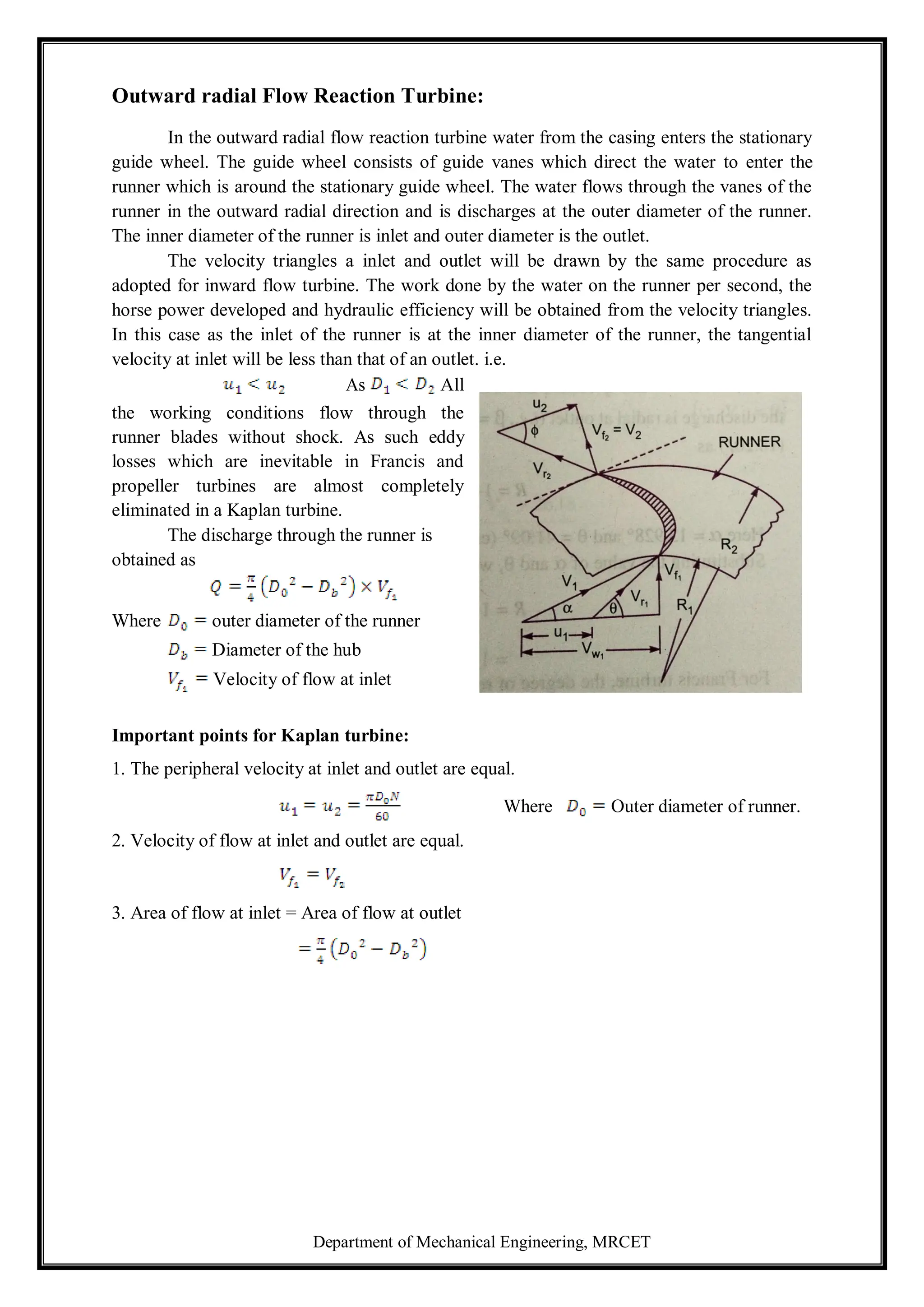 Department of Mechanical Engineering, MRCET
Outward radial Flow Reaction Turbine:
In the outward radial flow reaction turbine water from the casing enters the stationary
guide wheel. The guide wheel consists of guide vanes which direct the water to enter the
runner which is around the stationary guide wheel. The water flows through the vanes of the
runner in the outward radial direction and is discharges at the outer diameter of the runner.
The inner diameter of the runner is inlet and outer diameter is the outlet.
The velocity triangles a inlet and outlet will be drawn by the same procedure as
adopted for inward flow turbine. The work done by the water on the runner per second, the
horse power developed and hydraulic efficiency will be obtained from the velocity triangles.
In this case as the inlet of the runner is at the inner diameter of the runner, the tangential
velocity at inlet will be less than that of an outlet. i.e.
As All
the working conditions flow through the
runner blades without shock. As such eddy
losses which are inevitable in Francis and
propeller turbines are almost completely
eliminated in a Kaplan turbine.
The discharge through the runner is
obtained as
Where outer diameter of the runner
Diameter of the hub
Velocity of flow at inlet
Important points for Kaplan turbine:
1. The peripheral velocity at inlet and outlet are equal.
Where Outer diameter of runner.
2. Velocity of flow at inlet and outlet are equal.
3. Area of flow at inlet = Area of flow at outlet
 