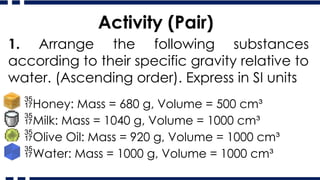 Activity (Pair)
1. Arrange the following substances
according to their specific gravity relative to
water. (Ascending order). Express in SI units
Honey: Mass = 680 g, Volume = 500 cm³
Milk: Mass = 1040 g, Volume = 1000 cm³
Olive Oil: Mass = 920 g, Volume = 1000 cm³
Water: Mass = 1000 g, Volume = 1000 cm³
 