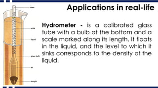 Applications in real-life
Hydrometer - is a calibrated glass
tube with a bulb at the bottom and a
scale marked along its length. It floats
in the liquid, and the level to which it
sinks corresponds to the density of the
liquid.
 