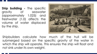 Ship building - The specific
gravity of seawater
(approximately 1.025) and
freshwater (1.0) affects the
volume of water displaced
by the ship.
Shipbuilders calculate how much of the hull will be
submerged based on the specific gravity of the water in
which the ship will operate. This ensures the ship will float and
not sink under its own weight.
 