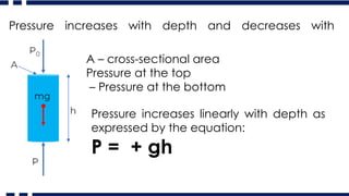 Pressure increases with depth and decreases with
altitude
A – cross-sectional area
Pressure at the top
– Pressure at the bottom
Pressure increases linearly with depth as
expressed by the equation:
P = + gh
 