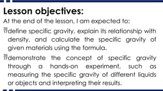 Lesson objectives:
At the end of the lesson, I am expected to:
define specific gravity, explain its relationship with
density, and calculate the specific gravity of
given materials using the formula.
demonstrate the concept of specific gravity
through a hands-on experiment, such as
measuring the specific gravity of different liquids
or objects and interpreting their results.
 