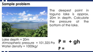 The deepest point in
laguna lake is approx.
20m in depth. Calculate
the pressure at the
bottom of the lake.
P = + gh
Lake depth = 20m
Atmospheric pressure = 101,325 Pa
Water density = 1000kg/
P =
Sample problem
 