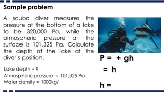 A scuba diver measures the
pressure at the bottom of a lake
to be 320,000 Pa, while the
atmospheric pressure at the
surface is 101,325 Pa. Calculate
the depth of the lake at the
diver’s position. P = + gh
Lake depth = ?
Atmospheric pressure = 101,325 Pa
Water density = 1000kg/
h =
Sample problem
= h
 