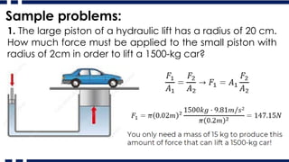 Sample problems:
1. The large piston of a hydraulic lift has a radius of 20 cm.
How much force must be applied to the small piston with
radius of 2cm in order to lift a 1500-kg car?
 