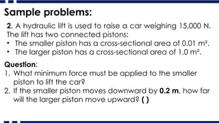 Sample problems:
2. A hydraulic lift is used to raise a car weighing 15,000 N.
The lift has two connected pistons:
• The smaller piston has a cross-sectional area of 0.01 m².
• The larger piston has a cross-sectional area of 1.0 m².
Question:
1. What minimum force must be applied to the smaller
piston to lift the car?
2. If the smaller piston moves downward by 0.2 m, how far
will the larger piston move upward? ( )
 