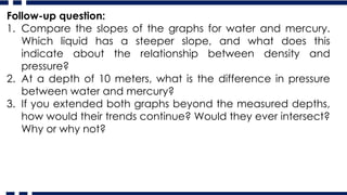 Follow-up question:
1. Compare the slopes of the graphs for water and mercury.
Which liquid has a steeper slope, and what does this
indicate about the relationship between density and
pressure?
2. At a depth of 10 meters, what is the difference in pressure
between water and mercury?
3. If you extended both graphs beyond the measured depths,
how would their trends continue? Would they ever intersect?
Why or why not?
 