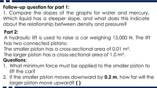 Follow-up question for part 1:
1. Compare the slopes of the graphs for water and mercury.
Which liquid has a steeper slope, and what does this indicate
about the relationship between density and pressure?
Part 2:
A hydraulic lift is used to raise a car weighing 15,000 N. The lift
has two connected pistons:
The smaller piston has a cross-sectional area of 0.01 m².
The larger piston has a cross-sectional area of 1.0 m².
Questions:
1. What minimum force must be applied to the smaller piston to
lift the car?
2. If the smaller piston moves downward by 0.2 m, how far will the
larger piston move upward? ( )
 