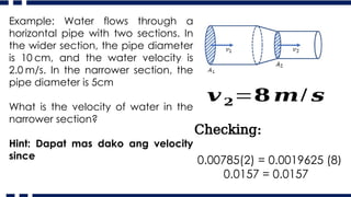 Example: Water flows through a
horizontal pipe with two sections. In
the wider section, the pipe diameter
is 10 cm, and the water velocity is
2.0 m/s. In the narrower section, the
pipe diameter is 5cm
What is the velocity of water in the
narrower section?
Hint: Dapat mas dako ang velocity
since
𝒗𝟐=𝟖 𝒎/ 𝒔
Checking:
0.00785(2) = 0.0019625 (8)
0.0157 = 0.0157
 