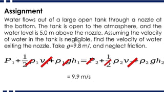 Water flows out of a large open tank through a nozzle at
the bottom. The tank is open to the atmosphere, and the
water level is 5.0 m above the nozzle. Assuming the velocity
of water in the tank is negligible, find the velocity of water
exiting the nozzle. Take =9.8 m/, and neglect friction.
𝑔
Assignment
𝑃1 +
1
2
𝜌1 𝑣1+ 𝜌 1 h
𝑔 1=𝑃2 +
1
2
𝜌 2 𝑣2 + 𝜌2 h
𝑔 2
= 9.9 m/s
 
