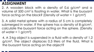 2. A wooden block with a density of 0.6 g/cm³ and a
volume of 500 cm³ is floating in water. What is the buoyant
force acting on the block? (Density of water = 1 g/cm³)
ASSIGNMENT
3. A solid metal sphere with a radius of 5 cm is completely
submerged in water. If the sphere has a density of 8 g/cm³,
calculate the buoyant force acting on the sphere. (Density
of water = 1 g/cm³)
4. A 2-kg object is suspended in a fluid with a density of 1.2
g/cm³. The object displaces 0.3 liters of the fluid. What is
the buoyant force acting on the object?
 