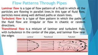 Flow Patterns Through Pipes
Laminar flow is a type of flow pattern of a fluid in which all the
particles are flowing in parallel lines.In this type of fluid flow,
particles move along well defined paths or steam lines.
Turbulent flow is a type of flow pattern in which the paths of
the fluid flow are irregular or flow in chaotic or random
directions.
Transitional flow is a mixture of laminar and turbulent flow,
with turbulence in the center of the pipe, and laminar flow near
the edges.
 
