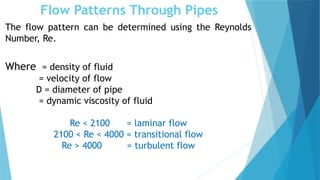 Flow Patterns Through Pipes
The flow pattern can be determined using the Reynolds
Number, Re.
Where = density of fluid
= velocity of flow
D = diameter of pipe
= dynamic viscosity of fluid
Re < 2100 = laminar flow
2100 < Re < 4000 = transitional flow
Re > 4000 = turbulent flow
 