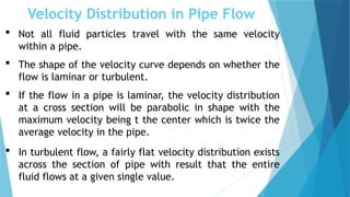 Velocity Distribution in Pipe Flow
 Not all fluid particles travel with the same velocity
within a pipe.
 The shape of the velocity curve depends on whether the
flow is laminar or turbulent.
 If the flow in a pipe is laminar, the velocity distribution
at a cross section will be parabolic in shape with the
maximum velocity being t the center which is twice the
average velocity in the pipe.
 In turbulent flow, a fairly flat velocity distribution exists
across the section of pipe with result that the entire
fluid flows at a given single value.
 