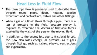 Head Loss In Fluid Flow
 The term pipe flow is generally used to describe flow
through round pipes, ducts, nozzles, sudden
expansions and contractions, valves and other fittings.
 When a gas or a liquid flows through a pipe, there is a
loss of pressure in the fluid, because energy is
required to overcome the viscous or frictional forces
exerted by the walls of the pipe on the moving fluid.
 In addition to the energy lost due to frictional forces,
the flow also loses energy (or pressure) as it goes
through fittings, such as valves, elbows, contractions
and expansions.
 