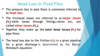Head Loss In Fluid Flow
 The pressure loss in pipe flows is commonly referred to
as head loss.
 The frictional losses are referred to as major losses
(Hf) while losses through fittings,valves etc, are
called minor losses (Hm).
 Together they make up the total head losses (HT) for
pipe flows.
 The head loss due to the friction (Hf) in a given pipeline
for a given discharge is determined by the Darcy-
Weisbach equation:
 
